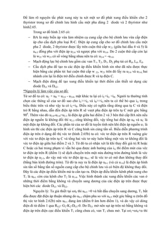 Để làm rõ nguyên tắc phát xung này ta xét một sơ đồ phát xung điều khiển cho 2
thyristor trong sơ đồ chỉnh lưu hình cầu một pha dùng 2 diode và 2 thyristor như
hình2.65.
Trong sơ đồ hình 2.65 có:
 BA là máy biến áp vừa làm nhiệm cụ cung cấp cho bộ chỉnh lưu vừa cấp điện
áp cho cầu dịch pha loại R-C. Điện áp cung cấp cho sơ đồ chỉnh lưu cầu một
pha 2 diode, 2 thyristor được lấy trên cuộn thứ cấp w21 (giữa hai đầu 4 và 5) là
u4-5 đồng pha với điện áp u2-0 và ngược pha với u3-0. Do 2 cuộn thứ cấp còn lại
là w22 và w23 có số vòng bằng nhau nên ta có: u2-0 = -u3-0.
 Mạch động lực bộ chỉnh lưu gồm các van T1, T2, D1, D2; phụ tải có Rd, Ld, Ed.
 Cầu dịch pha để tạo ra các điện áp điều khiển hình sin như đã nêu được thực
hiện bằng các phần tử: hai cuộn thứ cấp w 22, w23 trên đó lấy ra u2-0 và u3-0; hai
nhánh còn lại là điện trở điều chỉnh được R và tụ điện C.
 Mạch điện dùng để tạo xung điều khiển tại thời điểm cần thiết sử dụng các
diode DG1 và DG2.
*Nguyên lý làm việc của sơ đồ:
Từ sơ đồ ta có: uC + uR = u2-0 - u3-0, mặt khác ta lại có iC+iG =iR. Người ta thường tính
chọn các thông số của sơ đồ sao cho iC>>iG và iR>>iG nên ta có thể bỏ qua iG trong
biểu thức trên và như vậy ta có iC=iR. Điều này có nghĩa rằng dòng qua tụ C và điện
trở R bằng nhau, dẫn đến điện áp trên R sẽ vượt pha điện áp trên tụ C một góc bằng
900
. Thêm vào đó u2-0-u3-0=u2-3 là điện áp giữa hai điểm 2 và 3 bên thứ cấp BA nên nếu
điện áp nguồn là không đổi thì u2-3 cũng không đổi, vậy tổng hai điện áp uR và uC là
một điện áp không đổi. Các phần tử của sơ đồ là tuyến tính nên khi điện áp nguồn u1 là
hình sin thì các điện áp trên R và C cũng hình sin cùng tần số. Biểu diễn phương trình
điện áp trên ở dạng đồ thị véc tơ (hình 2.65b) ta có: véc tơ điện áp trên R vuông góc
với véc tơ điện áp trên tụ C và tổng hai véc tơ này luôn bằng một véc tơ không đổi là
véc tơ điện áp giữa hai điểm 2 và 3. Từ đó ta có nhận xét là khi thay đổi giá trị R hoặc
C hoặc cả hai trong phạm vi vẫn bỏ qua được ảnh hưởng của iG thì điểm mút của véc
tơ điện áp trên R (điểm 1) sẽ dịch chuyển trên một nửa đường tròn đường kính là véc
tơ điện áp u2-3, do vậy mà véc tơ điện áp u0-1 sẽ là véc tơ có mô đun không thay đổi
(bằng bán kính đường tròn). Từ đó ta suy ra là điện áp u0-1 (và cả u1-0) là điện áp hình
sin tần số bằng tần số nguồn cung cấp cho bộ chỉnh lưu và có biên độ không thay đổi.
Đây là các điện áp điều khiển mà ta cần tạo ra. Điện áp điều khiển kênh phát xung cho
T1 là u0-1 còn của kênh cho T2 là u1-0. Việc hình thành các xung điều khiển các van ở
những thời điểm bằng không và chuyển sang dương của các điện áp trên được thực
hiện bởi các diode DG1 và DG2.
Nguyên lý: Ta giả thiết tại t0 thì u4-5 =0 và bắt đầu chuyển sang dương, T1 bắt
đầu được đặt điện áp thuận nhưng do u0-1 chậm pha so với u4-5 một góc bằng  (trên đồ
thị véc tơ hình 2.62b) nên u0-1 đang âm (điểm 0 âm hơn điểm 1), và do vậy có dòng
điện đi từ điểm 1 qua RG2- G2-K2-DG1-0. Do DG1 mở nên sụt áp trên nó bằng không và
điện áp trên điện cực điều khiển T1 cũng chưa có, van T1 chưa mở. Tại t1=t0+ thì
 