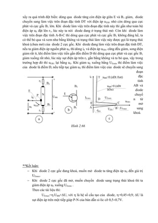 xẩy ra quá trình đột biến: dòng qua diode tăng còn điện áp giữa E và B1 giảm, diode
chuyển sang làm việc trên đoạn đặc tính DT với điện áp uEB1 nhỏ còn dòng qua cực
phát và cực gốc B1 lớn. Khi diode làm việc trên đoạn đặc tính này thì gần như toàn bộ
điện áp uE đặt lên r1, lúc này ta nói diode đang ở trạng thái mở. Còn khi diode làm
việc trên đoạn đặc tính A-B-C thì dòng qua cực phát và cực gốc B1 không đáng kể, ta
có thể bỏ qua và xem như bằng không và trạng thái làm việc này được gọi là trạng thái
khoá (chưa mở) của diode 2 cực gốc. Khi diode đang làm việc trên đoạn đặc tính DT,
nếu ta giảm điện áp nguồn phát uE thì dòng iE và điện áp uEB1 cũng đều giảm, song điện
giảm rất ít, khi điểm làm việc tiến gần đến điểm D thì dòng qua cực phát và cực gốc B1
giảm xuống rất nhỏ, lúc này sụt điện áp trên r1 gần bằng không và ta bỏ qua, vậy trong
trường hợp đó thì uEB1 lại bằng uE. Khi giảm uE xuống bằng UEmin thì điểm làm việc
của diode là điểm D, nếu tiếp tục giảm uE thì điểm làm việc của diode sẽ chuyển sang
đoạn
đặc
tính
AB và
diode
chuyể
n từ
mở
sang
khoá.
**Kết luận:
 Khi diode 2 cực gốc đang khoá, muốn mở diode ta tăng điện áp uE đến giá trị
UEmax.
 Khi diode 2 cực gốc đã mở, muốn chuyển diode sang trạng thái khoá thì ta
giảm điện áp uE xuống UEmin .
Theo các tài liệu thì:
UEmax=.UBB+U, với  là hệ số cấu tạo của diode, =0,450,9; U là
sụt điện áp trên một tiếp giáp P-N của bán dẫn si-lic cỡ 0,50,7V.
+
N
iE
P
uE
UBB
uEB1
-
iE
r2
r1
B2
B2
E
E
T
UEmin
D
C0
A B
uBB=0 (nÐt ®øt)
uBB>0 (nÐt
liÒn)
uEB1
IEmin
B1
B1 UEmaxUE0
-IE0
a
b
c
Hình 2.66
 