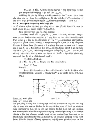 UEmin cỡ 1,5 đến 2 V, nhưng khi xét nguyên lý hoạt động thì để cho đơn
giản trong nhiều trường hợp ta giả thiết xem UEmin=0.
Khi không đặt điện áp thiên áp hoặc UBB=0 thì đặc tính V-A của diode 2 cực
gốc giống như của diode thường (đường nét đứt trên hình 2.66c). Thông thường với
các diode 2 cực gốc hiện nay thì nguồn UBB nằm trong khoảng từ 15V đến 30V .
II.4.4.2 Mạch phát xung dùng diode 2 cực gốc
Sơ đồ một mạch phát xung đơn giản dùng diode 2 cực gốc như hình2.67a và đồ thị
minh hoạ sự làm việc của sơ đồ cho trên hình2.67b.
Ta có nguyên lý làm việc của sơ đồ như sau:
Giả thiết tại t=0 bắt đầu đóng nguồn Ucc (trước đó thì uc=0) thì diode 2 cực gốc
được cấp điện áp định thiên, đồng thời tụ C cũng được nạp điện bởi Ucc qua điện trở R.
Điện áp trên tụ C tăng dần theo biểu thức: uc= (1-e-t/R.C
).Ucc, mà điện áp trên C đặt vào
cực phát và gốc B1 qua R1, như vậy uc đóng vai trò nguồn uE, nên khi uc đạt đến giá trị
UEmax thì D (diode 2 cực gốc) mở và tụ C sẽ phóng điện qua mạch cực phát E và cực
gốc B1,qua R1. Do D đang mở nên điện áp uEB1 rất nhỏ, lúc đó trên R1 ta có một xung
điện áp ra ura=uc-uEB1uc. Khi điện áp trên tụ giảm xuống bằng uEmin thì D khoá lại, mất
điện áp ra (ura=0) và tụ C lại được nạp. Quá trình cứ diễn ra lặp đi lặp lại như vậy
mang tính chất chu kỳ với thời gian một chu kỳ:
Tck R.C.ln[1/ (1-)].
Để sơ đồ có thể tự do dao động thì phải đảm bảo điều kiện:
Rmin < R < Rmax
Trong đó:
Rmin= (Ucc-UEmin)/IEmin và Rmax= (Ucc-UEmax)/IE1, với IE1 là giá trị dòng
cực phát tương ứng với điểm C trên đặc tính V-A của diode, thường từ 0,5 đến
20 A.
Nhận xét: Mạch phát
xung này tương đối
đơn giản, xung ra trong một số trường hợp đủ để mở các thyristor công suất nhỏ. Tuy
vậy với sơ đồ như vừa xét thì chưa thể áp dụng để điều khiển bộ chỉnh lưu vì tần số
xung phụ thuộc vào thông số các linh kiện trong sơ đồ, thời điểm xuất hiện xung đầu
tiên phụ thuộc vào thời điểm đóng nguồn cung cấp cho mạch phát xung. Cũng từ nhận
xét này ta thấy rằng nếu cung cấp cho sơ đồ bởi một nguồn điện áp dạng xung mà tốt
nhất là xung nguồn hình chữ nhật với tần số bằng tần số nguồn cung cấp cho bộ chỉnh
lưu và thời điểm đầu của mỗi xung nguồn trùng hoặc lệch một góc xác định so với thời
t
t
+
Ucc
-
R2R
D
ucC
uraR1
uc
UEmax
u
t3t2't2t1'0 t1
Tck
0
UEmin
ura
t3t2't2t1't1
a b
Hình 2.67
 