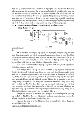 điểm mở tự nhiên của van được điều khiển từ mạch phát xung này thì thời điểm xuất
hiện xung ra đầu tiên trong mỗi chu kỳ xung nguồn (cũng là chu kỳ nguồn cung cấp
cho bộ chỉnh lưu) cũng sẽ lệch một góc xác định so với thời điểm mở tự nhiên đối với
van chỉnh lưu và có thể thay đổi được góc lệch này bằng cách thay đổi thông số sơ đồ
hoặc dòng nạp tụ. Trong thực tế để tạo ra các xung nguồn dạng chữ nhật như đã nêu
tương đối phức tạp, nhưng người ta có thể tạo ra các xung nguồn gần dạng hình thang
một cách dễ dàng (sơ đồ sau), và dạng nguồn này cũng có thể sử dụng được.
II.4.4.3 Mạch phát xung điều khiển thyristor trong sơ đồ chỉnh lưu
dùng diode 2 cực gốc
Giới thiệu sơ
đồ:
BA là máy biến áp dùng để cấp nguồn cho mạch phát xung và đồng thời đảm
nhận chức năng đồng bộ hoá (tức là tạo ra nguồn dạng xung với tần số bằng tần số làm
việc của van chỉnh lưu và trùng hoặc lệch một góc xác định so với thời điểm mở tự
nhiên đối với van). Điện áp u1 đặt vào cuộn sơ cấp BA là điện áp nguồn cung cấp cho
bộ chỉnh lưu, ở đây điện áp cuộn thứ cấp u2 sẽ trùng pha với u1 .
D1 là diode chỉnh lưu để biến điện áp xoay chiều hình sin u2 thành điện áp một
chiều dạng nửa sóng hình sin.
Điện trở hạn chế R1 kết hợp với diode ổn áp D2 là một mạch ổn định điện áp.
Do điện áp vào mạch ổn áp có dạng những nửa sóng hình sin phần dương nên: ở giai
đoạn đầu và cuối của xung điện áp uD1 khi uD1<U0 (U0 là giá trị ổn áp của diode ổn áp
D2) thì D2 chưa làm việc, bỏ qua sụt áp trên R1 gây nên bởi dòng cấp cho mạch phát
xung trong các khoảng này có giá trị rất nhỏ thì điện áp đầu ra mạch ổn áp uD2=uD1.
Trong những khoảng mà uD1U0 thì D2 làm việc và điện áp trên nó không đổi và bằng
giá trị ổn định uD2=U0. Vậy dạng điện cung cấp cho mạch phát xung (=uD2) là dạng
xung hình thang và nếu giả thiết là thời điểm tự nhiên đối với van được điều khiển bởi
mạch phát xung này là các thời điểm bằng không và bắt đầu chuyển sang dương của u2
thì thời điểm đầu mỗi xung nguồn trùng với các thời điểm này
Để nạp điện cho tụ C ta thay biến trở R trong sơ đồ trước bằng mạch tạo dòng
nạp ổn định và điều khiển được bởi điện áp điều khiển uđk, mạch này gồm: transitor Tr,
biến trở hiệu chỉnh R2, nguồn điện áp điều khiển uđk .
Mạch để lấy xung ra ta thay bằng máy biến áp xung BAX. Diode 2 cực gốc
trên sơ đồ ký hiệu là UJT.
Nguyên lý hoạt động của sơ đồ như sau:
R1D2
u®k
R3
** Tr- +
uD
1
u2u1 D2
D4
uD2
UJTR2
BA
*
D3
Cuc u®k
T
BAX
*
Hình 2.68
 