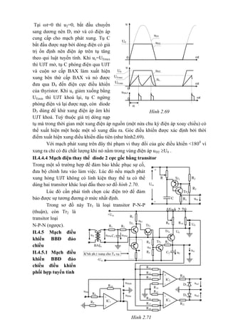 Hình 2.69
t
u
t0
U0 uD2
u
u®kT
t
0
0

UEmax
UEmin
U0 uD2
uD1
uc
Tại t=0 thì u2=0, bắt đầu chuyển
sang dương nên D1 mở và có điện áp
cung cấp cho mạch phát xung. Tụ C
bắt đầu được nạp bởi dòng điện có giá
trị ổn định nên điện áp trên tụ tăng
theo qui luật tuyến tính. Khi uc=UEmax
thì UJT mở, tụ C phóng điện qua UJT
và cuộn sơ cấp BAX làm xuất hiện
xung bên thứ cấp BAX và nó được
đưa qua D4 đến điện cực điều khiển
của thyristor. Khi uc giảm xuống bằng
UEmin thì UJT khoá lại, tụ C ngừng
phóng điện và lại được nạp, còn diode
D3 dùng để khử xung điện áp âm khi
UJT khoá. Tuỳ thuộc giá trị dòng nạp
tụ mà trong thời gian một xung điện áp nguồn (một nửa chu kỳ điện áp xoay chiều) có
thể xuất hiện một hoặc một số xung đầu ra. Góc điều khiển được xác định bởi thời
điểm xuất hiện xung điều khiển đầu tiên (như hình2.69).
Với mạch phát xung trên đây thì phạm vi thay đổi của góc điều khiển <1800
vì
xung ra chỉ có đủ chất lượng khi nó nằm trong vùng điện áp uD2 U0 .
II.4.4.4 Mạch điện thay thế diode 2 cực gốc bằng transitor
Trong một số trường hợp để đảm bảo khắc phục sự cố,
đưa bộ chỉnh lưu vào làm việc. Lúc đó nếu mạch phát
xung hỏng UJT không có linh kiện thay thế ta có thể
dùng hai transitor khác loại đấu theo sơ đồ hình 2.70.
Lúc đó cần phải tính chọn các điện trở để đảm
bảo được sự tương đương ở mức nhất định.
Trong sơ đồ này Tr1 là loại transitor P-N-P
(thuận), còn Tr2 là
transitor loại
N-P-N (ngược).
II.4.5 Mạch điều
khiển BBĐ đảo
chiều
II.4.5.1 Mạch điều
khiển BBĐ đảo
chiều điều khiển
phối hợp tuyến tính
urc
uk1
uC
2
ub3
BA§a
*
uA
*
u®ba
1
u®ba
R4
R19R6 U0
U0
R7
R10
R11
R8
R12
R20
R13
D1
R9
R14
R15
D2
R16
R21R17
R18
R5
R3
R2
u®k
ura1u®kth
ura2u®kn
g
C1
C2
+Ucc
R1
Tr4
Tr3
Tr1
Tr2
-Ucc
-
+
IC2
Kªnh ph¸t xung cho T4 vµ
T10
-
+
IC3
-
+
IC1
Hình 2.71
+
R R2Tr1
Ucc
R3
Tr2
C
-
R1 ura
Hình 2.70
 