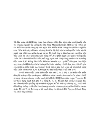 Để điều khiển các BBĐ đảo chiều theo phương pháp điều khiển này người ta chủ yếu
chỉ sử dụng nguyên tắc khống chế pha đứng. Mạch điều khiển BBĐ này về cơ bản có
các khối hoàn toàn tương tự như mạch điều khiển BBĐ không đảo chiều đã nghiên
cứu. Điểm khác duy nhất của nó cũng là điểm đặc biệt của hệ thống điều khiển này là
mạch phải phát xung điều cho cả hai sơ đồ chỉnh lưu và đảm bảo sao cho tổng góc
điều khiển hai sơ đồ chỉnh lưu luôn bằng 1800
. Các phần mạch khác của hệ thống điều
khiển BBĐ đảo chiều điều khiển phối hợp tuyến tính cũng tương tự như của hệ thống
điều khiển BBĐ không đảo chiều. Để đảm bảo cho 1+ 2=1800
thì người thực hiện
ngay trong hai khối đầu của hệ thống điều khiển và cũng có thể thực hiện bởi việc gia
công điện áp điều khiển uđk. Sau đây ta sẽ nghiên cứu một ví dụ về kênh phát xung
điều khiển cho hai van T1 và T7 trong BBĐ đảo chiều theo sơ đồ hình 2.40.
Sơ đồ mạch điều khiển biểu diễn trên hình 2.71, ở đây ta chỉ biểu diễn phần
đồng bộ hoá-tạo điện áp răng cưa và khối so sánh, còn các phần mạch còn lại thì có thể
sử dụng các mạch tương tự như mạch điều khiển BBĐ không đảo chiều. Trong sơ đồ
này ta sử dụng mạch dịch pha R-C bằng R1, R2, C1 để dịch điện áp lấy bên cuộn dây
thứ cấp máy biến áp đồng bộ BAĐa đi một góc 300
và như vậy điện áp uđba1 sẽ có thời
điểm bằng không và bắt đầu chuyển sang nửa chu kỳ dương trùng với thời điểm mở tự
nhiên đối với T1 và T7 trong sơ đồ mạch động lực (hình 2.40). Nguyên lý hoạt động
của sơ đồ này như sau:
 