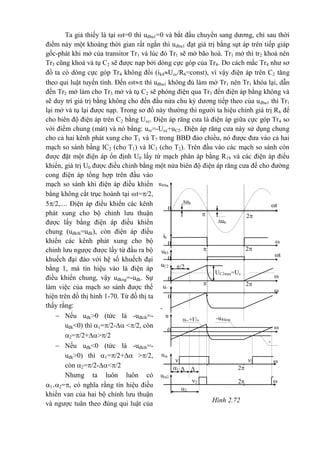 Hình 2.72
u®ba
1
t
2
ub
e
ub
e
ik
1
ub3
/2uC2
UC2max=Uc
c
-
Ucc

t2
t

t2
31
2
u
ura
1
ura2

t2



1
2

t
2

t
0
0
0
0
0
0
ur
c
-u®kng

t
urc+U0
-
u®kt
h
Ta giả thiếy là tại t=0 thì uđba1=0 và bắt đầu chuyển sang dương, chỉ sau thời
điểm này một khoảng thời gian rất ngắn thì uđba1 đạt giá trị bằng sụt áp trên tiếp giáp
gốc-phát khi mở của transitor Tr1 và lúc đó Tr1 sẽ mở bão hoà. Tr1 mở thì tr2 khoá nên
Tr3 cũng khoá và tụ C2 sẽ được nạp bởi dòng cực góp của Tr4. Do cách mắc Tr4 như sơ
đồ ta có dòng cực góp Tr4 không đổi (ik4Ucc/R6=const), vì vậy điện áp trên C2 tăng
theo qui luật tuyến tính. Đến t thì uđba1 không đủ làm mở Tr1 nên Tr1 khóa lại, dẫn
đến Tr2 mở làm cho Tr3 mở và tụ C2 sẽ phóng điện qua Tr3 đến điện áp bằng không và
sẽ duy trì giá trị bằng không cho đến đầu nửa chu kỳ dương tiếp theo của uđba1 thì Tr1
lại mở và tụ lại được nạp. Trong sơ đồ này thường thì người ta hiệu chỉnh giá trị R6 để
cho biên độ điện áp trên C2 bằng Ucc. Điện áp răng cưa là điện áp giữa cực góp Tr4 so
với điểm chung (mát) và nó bằng: urc=-Ucc+uC2. Điện áp răng cưa này sử dụng chung
cho cả hai kênh phát xung cho T1 và T7 trong BBĐ đảo chiều, nó được đưa vào cả hai
mạch so sánh bằng IC2 (cho T1) và IC3 (cho T2). Trên đầu vào các mạch so sánh còn
được đặt một điện áp ổn định U0 lấy từ mạch phân áp bằng R19 và các điện áp điều
khiển, giá trị U0 được điều chỉnh bằng một nửa biên độ điện áp răng cưa để cho đường
cong điện áp tổng hợp trên đầu vào
mạch so sánh khi điện áp điều khiển
bằng không cắt trục hoành tại t=/2,
5/2,.... Điện áp điều khiển các kênh
phát xung cho bộ chỉnh lưu thuận
được lấy bằng điện áp điều khiển
chung (uđkth=uđk), còn điện áp điều
khiển các kênh phát xung cho bộ
chỉnh lưu ngược được lấy từ đầu ra bộ
khuếch đại đảo với hệ số khuếch đại
bằng 1, mà tín hiệu vào là điện áp
điều khiển chung, vậy uđkng=-uđk. Sự
làm việc của mạch so sánh được thể
hiện trên đồ thị hình 1-70. Từ đồ thị ta
thấy rằng:
 Nếu uđk>0 (tức là -uđkth=-
uđk<0) thì 1=/2- </2, còn
2=/2+>/2
 Nếu uđk<0 (tức là -uđkth=-
uđk>0) thì 1=/2+ >/2,
còn 2=/2-</2
Nhưng ta luôn luôn có
1+2=, có nghĩa rằng tín hiệu điều
khiển van của hai bộ chỉnh lưu thuận
và ngược tuân theo đúng qui luật của
 
