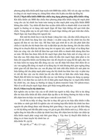 Hình 2.73
Thêi ®iÓm thay
®æi gi¸ trÞ u®ku urc
t
0
u®k
U®k1
U®k2
1 2

Thêi ®iÓm gãc ®iÒu
khiÓn  thay ®æi
phương pháp điều khiển phối hợp tuyến tính BBĐ đảo chiều. Đối với các cặp van khác
ta cũng có các mạch tương tự, chúng khác nhau chủ là pha của điện áp đồng bộ.
II.4.5.2 Mạch điều khiển BBĐ đảo chiều ứng dụng phương pháp điều khiển riêng
Khi điều khiển các BBĐ đảo chiều theo phương pháp điều khiển riêng thì mạch phát
xung cho các bộ chỉnh lưu hoàn toàn tương tự như mạch phát xung điều khiển BBĐ
không đảo chiều. Tuy nhiên để đảm bảo sự đảo chiều diễn ra nhanh nhất và an toàn thì
người ta thường sử sử dụng một mạch lôgic để thực hiện khống chế quá trình đảo
chiều. Trong phần này ta chỉ giới thiệu về mạch lôgic khống chế quá trình đảo chiều.
Mạch lôgic này hoạt động trên nguyên tắc:
Khi một bộ chỉnh lưu (ví dụ bộ thuận ) đang làm việc, cần đảo chiều dòng tải ta
phải cắt bộ chỉnh lưu đang làm việc (thuận ) và phát xung cho bộ chỉnh lưu kia (bộ
ngược) để đưa nó vào làm việc. Để thực hiện quá trình đó ta chỉ cần phát lệnh đảo
chiều (ví dụ khi cho bộ thuận làm việc ta đặt điện áp chủ đạo dương, khi cần đảo chiều
dòng tải ta chuyển điện áp chủ đạo sang âm và ngược lại), mạch lôgic sẽ tự động thực
hiện các công việc cần thiết để đảm bảo quá trình diễn ra nhanh nhất nhưng đảm bảo
an toàn. Để đảm bảo được điều đó thì mạch lôgic phải thực hiện một số công việc cơ
bản như sau: Khi nhận được lệnh đảo chiều thì đầu tiên mạch lôgíc phải phát ra tín
hiệu cắt xung điều khiển của bộ đang làm việc để chuyển nó sang chế độ nghỉ, dựa vào
tín hiệu kiểm tra trạng thái dẫn dòng của các van để nhận biết được thời điểm tất cả
các van ngừng dẫn dòng và mạch sẽ tự động duy trì một khoảng thời gian ngừng dòng
(thời gian trễ) để đảm bảo các van đã phục hồi tính chất điều khiển rồi mới phát tín
hiệu khống chế cho phép mạch phát xung cho bộ chỉnh lưu khác làm việc và phải duy
trì chế độ làm việc của bộ chỉnh lưu đó cho đến khi có lệnh đảo chiều hoặc dừng.
Mạch điện để kiểm tra trạng thái dẫn của cac van thường sử dụng các dụng cụ quang-
bán dẫn vì nó đảm bảo sự cách ly tốt về điện giữa mạch động lực và mạch điều khiển
bộ chỉnh lưu, các dụng cụ thường sử dụng là photo-transitor hoặc TO (photo-triac).
Một số sơ đồ chuyển mạch lôgíc được giới thiệu trong phần phụ lục.
II.4.5.3 Hàm truyền bộ chỉnh lưu
Khi nghiên cứu sự làm việc của sơ đồ chỉnh lưu người ta thấy rằng: Khi ta tác động
đến tín hiệu điều khiển để điều chỉnh điện áp đầu ra thì thông thường tín hiệu ra thay
đổi chậm hơn tín hiệu vào một thời gian  nào đó (xem hình 2.73).
Từ đồ thị ta thấy rõ rằng: Sau khi ta thay đổi giá trị tín hiệu điều khiển ở đầu
vào khâu so sánh (giả thiết là nghiên cứu với trường hợp điều khiển bộ chỉnh lưu theo
nguyên tắc pha đứng) được một khoảng thời gian bằng  hay qui ra góc độ điện bằng
 thì hệ thống mới bắt đầu phát xung với giá trị góc điều khiển mới (2). Điều này có
nghĩa rằng tín hiệu đầu ra (điện áp chỉnh lưu) thay đổi chậm hơn tín hiệu vào (điện áp
điều khiển mạch phát xung) một thời gian bằng . Vậy theo lý thuyết điều khiển tự
động ta có hàm truyền bộ chỉnh lưu có
điều khiển WT (p) là:
WT (p)=KT.e-.P
KT/ (1+.p) .
 