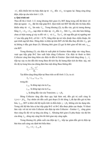 nU điều khiển bởi tín hiệu điện áp từ 2BU đến 1BU và ngược lại. Dạng sóng dòng
điện, điện áp cho trên hình 1.12b.
a. Quá trình mở
Theo đồ thị ở hình 1.12, trong khoảng thời gian (1), BJT đang trong chế độ khoá với
điện áp ngược 2BU đặt lên tiếp giáp B-E. Quá trình mở BJT bắt đầu khi tín hiệu điều
khiển nhảy từ 2BU lên mức 1BU . Trong khoảng (2), tụ đầu vào, giá trị tương đương
bằng in BE BCC C C  , nạp điện từ điện áp 2BU đến 1BU . Khi BEU còn nhỏ hơn không,
chưa có hiện tượng gì xảy ra đối với CI và CEU . Tụ inC chỉ nạp đến giá trị ngưỡng mở
*
U của tiếp giáp B-E, cỡ 0,6 ÷ 0,7V, bằng điện áp rơi trên diode theo chiều thuận, thì
quá trình nạp kết thúc. Dòng điện và điện áp trên BJT chỉ bắt đầu thay đổi khi BEU giá
trị không ở đầu giai đoạn (3). Khoảng thời gian (2) gọi là thời gian trễ khi mở,  d on
t
của BJT.
Trong khoảng (3), các điện tử xuất phát từ Emitter thâm nhập vào vùng Base,
vượt qua tiếp giáp B-C làm xuất hiện dòng Collector. Các điện tử thoát ra khỏi
Collector càng làm tăng thêm các điện tử đến từ Emitter. Quá trình tăng dòng CI , EI
tiếp tục xảy ra cho đến khi trong Base đã tích lũy đủ lượng điện tích dư thừa BQ mà
tốc độ tự trung hòa của chúng đảm bảo một dòng Base không đổi:
1
1
*
B
B
B
U U
I
R


Tại điểm cộng dòng điện tại Base trên sơ đồ hình I.12a, ta có:
1 . .B C BE C BC BI i i i  
trong đó:
.C BEi là dòng nạp của tụ CBE,
.C BCi là dòng nạp của tụ CBC,
Bi là dòng đầu vào của Transistor, C Bi i
Dòng Collector tăng dần theo quy luật hàm mũ, đến giá trị cuối cùng là
1C BI ( ) = .I . Tuy nhiên chỉ đến cuối giai đoạn (3) thì dòng CI đã đạt đến giá trị bão
hòa, C.bhI , BJT ra khỏi chế độ tuyến tính và điều kiện C Bi i không còn tác dụng nữa.
Trong chế độ bão hòa cả hai tiếp giáp B-E và B-C đều được phân cực thuận. Vì khoá
làm việc với tải trở trên Collector nên điện áp trên Collector - Emitter CEV cũng giảm
theo cùng tốc độ với sự tăng của dòng CI . Khoảng thời gian (3) phụ thuộc vào độ lớn
của dòng 1BI , dòng này càng lớn thì thời gian này càng ngắn.
Trong khoảng (4), phần cuối của điện áp CEU tiếp tục giảm đến giá trị điện áp
bão hòa cuối cùng xác định bởi biểu thức:
. 1.CE n C bhU U I R 
 