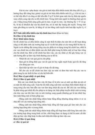 Giá trị của  phụ thuộc vào giá trị tính hiệu điều khiển trước khi thay đổi (Uđk1),
hướng thay đổi (tăng hay giảm) và giá trị tín hiệu điều khiển mới (Uđk2). Giá trị của 
có thể tiến đến 0 và cũng có thể tiến đến T/q (T là thời gian một chu kỳ điện áp nguồn
xoay chiều cung cấp cho sơ đồ chỉnh lưu). Trong tính toán người ta thường chọn giá trị
của  bằng trung bình cộng giữa giá trị max và giá trị min, vậy thường lấy =T/ (2.q).
KT là hệ số khuếch đại của bộ chỉnh lưu, nó là một đại lượng phi tuyến. Trong tính
toán gần đúng ta xem KT là hằng số và tìm bằng cách tuyến tính hoá đặc tuyến Ud=f
(uđk).
II.5 Tính chất điều khiển của bộ chỉnh lưu (tham Khảo tài liệu)
II.6 Bảo vệ bộ chỉnh lưu
II.6.1 Khái niệm chung
Sơ đồ chỉnh lưu có điều khiển cũng là một thiết bị điện cho nên khi sơ đồ hoạt động
cũng có thể phát sinh các trường hợp sự cố và đòi hỏi phải có các trang thiết bị bảo vệ.
Ngoài ra do những đặc trưng riêng của các phần tử sử dụng trong bộ chỉnh lưu, nhất là
các van chỉnh lưu có điều khiển mà cần thiết phải trang bị thêm một số loại bảo riêng
cho bộ chỉnh lưu. Khi sơ đồ chỉnh lưu làm việc, các tác nhân có thể gây hỏng van và
ảnh hưởng đến sự làm việc bình thường của sơ đồ là:
 Nhiệt độ các van quá giá trị cho phép.
 Quá giá trị dòng điện qua van do quá tải hay ngắn mạch hoặc quá tốc độ tăng
của dòng qua van.
 Quá điện áp trên van về giá trị hoặc tốc độ tăng.
Để cho các sơ đồ chỉnh lưu làm việc an toàn và đảm bảo tuổi thọ các van ta
phải trang bị các thiết bị bảo vệ cho bộ biến đổi .
II.6.2 Bảo vệ quá nhiệt và quá dòng
II.6.2.1 Bảo vệ quá nhiệt
Khi các van chỉnh lưu làm việc thì thực tế là trên van có một sụt điện áp nên sẽ
có một tổn thất công suất. Toàn bộ tổn thất công suất trên van được biến thành nhiệt và
nung nóng cấu trúc bán dẫn của van làm tăng nhiệt độ của nó. Để cho các van không
bị phát nóng quá nhiệt độ cho phép ta sử dụng các biện pháp truyền nhiệt sinh ra trong
cấu trúc của van khi làm việc ra môi trường xung quanh (thường gọi là tản nhiệt hay
làm mát) bằng một số biện pháp sau:
Dùng cánh tản nhiệt bằng nhôm hoặc bằng đồng (thường dùng nhôm vì rẻ và
nhẹ) đối với các trường hợp dòng nhỏ.
Dùng cánh tản nhiệt bằng nhôm hoặc đồng kết hợp quạt gió làm mát cho các
trường hợp dòng nhỏ và trung bình.
Dùng cánh tản nhiệt bằng nhôm hoặc đồng kết hợp bơm chất lỏng làm mát cho
các trường hợp dòng trung bình và lớn, chất lỏng được sử dụng có thể là nước cất khi
điện áp làm việc thấp hoặc là dầu cách điện khi điện áp làm việc cao.
II.6.2.2 Bảo vệ quá dòng
a/- Bảo vệ quá tải
 