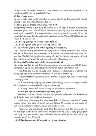 Để bảo vệ quá tải cho bộ chỉnh lưu ta cũng sử dụng rơ le nhiệt hoặc áp-tô-mát có cơ
cấu cắt theo nhiệt như các thiết bị điện khác.
b/- Bảo vệ ngắn mạch
Để bảo vệ ngắn mạch cho bộ chỉnh lưu ta sử dụng cầu chì tác động nhanh (cắt nhanh)
hoặc áp-tô-mát có cơ cấu cắt nhanh (điện từ) .
c/- Bảo vệ quá tốc độ tăng của dòng qua van diT/dt
Trong trường hợp xẩy ra quá diT/dt đối với van thì ta nối tiếp với các van các điện cảm
thường có giá trị nhỏ. Thực tế thì các điện cảm này thường được mắc nối tiếp trong
mạch nguồn xoay chiều. Khi sơ đồ chỉnh lưu có sử dụng biến áp cung cấp thì chỉ cần
chọn máy biến áp có điện áp ngắn mạch phần trăm lớn (từ 7% đến 10%) là đủ để bảo
vệ quá diT/dt cho các van.
II.6.3 Bảo vệ quá điện áp cho các van bộ biến đổi
II.6.3.1 Các nguyên nhân gây nên quá áp cho các van
a/- Các quá điện áp phát sinh từ bên ngoài bộ biến đổi (BBĐ)
Đây là các quá điện áp phát sinh do tác động của các thiết bị đóng cắt và bảo vệ lưới
điện và các hiện tượng môi trường (sét). Các nghiên cứu đã cho thấy rằng trong các
lưới điện 220-380V có thể phát sinh quá áp đến 45 lần điện áp lưới, còn ở các lưới
điện có điện áp cao hơn có thể xuất hiện quá áp đến 3 lần điện áp lưới.
b/- Các quá điện áp bên trong có đặc trưng không lặp lại
Đây là các quá điện áp xuất hiện liên quan đến sự làm việc của sơ đồ BBĐ nhưng
không lặp đi lặp lại. Các quá điện áp này thường do một số nguyên nhân sau:
Do đóng máy biến áp cung cấp cho bộ biến đổi vào lưới điện xoay chiều trong
trường hợp điện áp sơ cấp lớn hơn nhiều so với điện áp ra bên thứ cấp.
Khi nối BBĐ với nguồn xoay chiều (do tốc độ tăng của điện áp và các dao động
ký sinh gây nên).
Cắt máy biến áp cung cấp cho BBĐ ở chế độ không tải hoặc tải nhỏ (do sự biến
đổi đột ngột của từ trường khi mất dòng từ hoá đột ngột).
Tác động của các thiết bị bảo vệ dòng khi quá tải hoặc ngắn mạch.
c/- Các quá điện áp bên trong có đặc trưng lặp lại
Đây cũng là các quá điện áp xuất hiện liên quan đến sự làm việc của BBĐ nhưng
lặp đi lặp lại mang tính chu kỳ, nó thường do:
Quá áp do cộng hưởng: Khi trong sơ đồ BBĐ có một mạch vòng nào đó có tần
số cộng hưởng riêng trùng với tần số một sóng hài nào đó của dòng tải hoặc nguồn sẽ
xuất hiện hiện tượng cộng hưởng và gây quá áp cho các van.
Quá áp do quá trình chuyển mạch dòng điện các van: Quá điện áp dạng này có
thể xuất hiện cả khi mở và khoá van và mang tính chu kỳ. Đây là dạng quá áp phát
sinh trong tất cả mọi sơ đồ và mọi chế độ làm việc và có thể gây quá áp cả về giá trị
cũng như tốc độ thay đổi duT/dt.
II.6.3.2 Tác động của quá điện áp đối với các van chỉnh lưu
 
