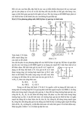 K
2 K
3
K
1
R
E
C
2L
Hình 2.75
Đối với các van bán dẫn, đặc biệt là các van có điều khiển (thyristor) thì sự vượt quá
giá trị cho phép cả về trị số và tốc độ thay đổi duT/dt đều có thể gây nên hỏng van,
ngay cả khi thời gian quá áp là rất ngắn (cỡ s). Do vậy trong sơ đồ BBĐ buộc phải có
các thiết bị bảo vệ để tránh cho các van không bị quá điện áp.
II.6.3.3 Các phương pháp mắc thiết bị bảo vệ quá áp và tính toán
Trên hình 2.74 biểu
diễn mạch động lực
của một sơ đồ chỉnh
lưu cầu ba pha và các phương pháp nối các thiết bị bảo vệ quá áp. Để bảo vệ quá điện
áp cho các van trong sơ đồ BBĐ người ta sử dụng các mạch R-C mắc theo một số sơ
đồ khác nhau. Để tính toán giá trị của R và C người sử
dụng sơ đồ thay thế hình 2.75. Các giá trị R và C tính
được tương ứng với trường hợp mạch bảo vệ R-C mắc
theo sơ đồ hình2.74e (mắc song song với mỗi van). Khi
sử dụng sơ đồ khác thì ta tính toán lại các giá trị R1,C1
và R2, C2 theo các công thức sau:
R1=R/2; C1=2C
R2=3R/2; C2=2C/3
Trong sơ đồ thay thế hình 2.74 thì E là nguồn s.đ.đ sử dụng để tính toán và
trong một số trường hợp thì E là quá áp phát sinh bên ngoài truyền vào BBĐ; L là tổng
điện cảm trong mạch vòng gây nên quá áp, L thay đổi tuỳ từng trường hợp quá áp; các
công tắc K1, K2, K3 là các khoá để đóng hoặc cắt phục vụ cho tính toán trong từng
trường hợp cụ thể, ví dụ để tính toán với trường hợp quá áp do thiết bị bảo vệ ngắn
mạch tác động thì ta thực hiện cho K2 kín, K3 hở, đóng K1 để dòng trong mạch (qua
K1) tăng lên, khi dòng đạt giá trị tác động của thiết bị bảo vệ dòng ngắn mạch thì đồng
thời cắt K1, K2 và đóng K3 và bắt đầu tính toán với mốc thời gian t=0 từ thời điểm này.
Điện áp giữa 2 điểm 1 và 2 là điện áp đặt lên van.
id
Rd
Ld
Ed
K
A
T1 T3 T5
ud
T2
T*
T6T4
a
aa
a
b
bb
b
c
cc
c
**
**
*
B
A
MC1 MC
2
A
*
B
C
R1R1
C
1
C1 R2
C2
RC
a
b
e
c d
Hình 2.74
 