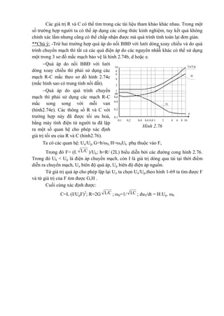 Các giá trị R và C có thể tìm trong các tài liệu tham khảo khác nhau. Trong một
số trường hợp người ta có thể áp dụng các công thức kinh nghiệm, tuy kết quả không
chính xác lắm nhưng cũng có thể chấp nhận được mà quá trình tính toán lại đơn giản.
**Chú ý: -Trừ hai trường hợp quá áp do nối BBĐ với lưới dòng xoay chiều và do quá
trình chuyển mạch thì tất cả các quá điện áp do các nguyên nhân khác có thể sử dụng
một trong 3 sơ đồ mắc mạch bảo vệ là hình 2.74b, d hoặc e.
Quá áp do nối BBĐ với lưới
dòng xoay chiều thì phải sử dụng các
mạch R-C mắc theo sơ đồ hình 2.74c
(mắc hình sao có trung tính nối đất).
Quá áp do quá trình chuyển
mạch thì phải sử dụng các mạch R-C
mắc song song với mỗi van
(hình2.74e). Các thông số R và C với
trường hợp này đã được tối ưu hoá,
bằng máy tính điện tử người ta đã lập
ra một số quan hệ cho phép xác định
giá trị tối ưu của R và C (hình2.76).
Ta có các quan hệ: Ua/Up; G=b/0; H=0Uk phụ thuộc vào F,
Trong đó F= (I. L/C )/Uk; b=R/ (2L) biểu diễn bởi các đường cong hình 2.76.
Trong đó Uk < Up là điện áp chuyển mạch, còn I là giá trị dòng qua tải tại thời điểm
diễn ra chuyển mạch, Ua biên độ quá áp, Up biên độ điện áp nguồn.
Từ giá trị quá áp cho phép lặp lại Un ta chọn Ua/Up,theo hình 1-69 ta tìm được F
và từ giá trị của F tìm được G,H .
Cuối cùng xác định được:
C=L (I/UpF)2
; R=2G L/C ; 0=1/ LC ; duT/dt = H.Up. 0
1
Ua/Up10
8
H
6
4
2
1
08
0,6
G
0,4
F
0,2
0,1
0,1 0,2 0,4 0,6 0,8 1 2 4 6 8 10
Hình 2.76
 