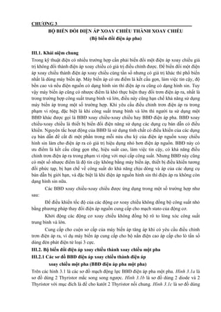 CHƯƠNG 3
BỘ BIẾN ĐỔI ĐIỆN ÁP XOAY CHIỀU THÀNH XOAY CHIỀU
(Bộ biến đổi điện áp pha)
III.1. Khái niệm chung
Trong kỹ thuật điện có nhiều trường hợp cần phải biến đổi một điện áp xoay chiều giá
trị không đổi thành điện áp xoay chiều có giá trị điều chỉnh được. Để biến đổi một điện
áp xoay chiều thành điện áp xoay chiều cùng tần số nhưng có giá trị khác thì phổ biến
nhất là dùng máy biến áp. Máy biến áp có ưu điểm là kết cấu gọn, làm việc tin cậy, độ
bền cao và nếu điện nguồn có dạng hình sin thì điện áp ra cũng có dạng hình sin. Tuy
vậy máy biến áp cũng có nhược điểm là khó thực hiện thay đổi trơn điện áp ra, nhất là
trong trường hợp công suất trung bình và lớn, điều này cũng hạn chế khả năng sử dụng
máy biến áp trong một số trường hợp. Khi yêu cầu điều chỉnh trơn điện áp ra trong
phạm vi rộng, đặc biệt là khi công suất trung bình và lớn thì người ta sử dụng một
BBĐ khác được gọi là BBĐ xoay chiều-xoay chiều hay BBĐ điện áp pha. BBĐ xoay
chiều-xoay chiều là thiết bị biến đổi điện năng sử dụng các dụng cụ bán dẫn có điều
khiển. Nguyên tắc hoạt động của BBĐ là sử dụng tính chất có điều khiển của các dụng
cụ bán dẫn để cắt đi một phần trong mỗi nửa chu kỳ của điện áp nguồn xoay chiều
hình sin làm cho điện áp ra có giá trị hiệu dụng nhỏ hơn điện áp nguồn. BBĐ này có
ưu điểm là kết cấu cũng gọn nhẹ, hiệu suất cao, làm việc tin cậy, có khả năng điều
chỉnh trơn điện áp ra trong phạm vi rộng với mọi cấp công suất. Nhưng BBĐ này cũng
có một số nhược điểm là độ tin cậy không bằng máy biến áp, thiết bị điều khiển tương
đối phức tạp, bị hạn chế về công suất do khả năng chịu dòng và áp của các dụng cụ
bán dẫn bị giới hạn, và đặc biệt là khi điện áp nguồn hình sin thì điện áp ra không còn
dạng hình sin nữa.
Các BBĐ xoay chiều-xoay chiều được ứng dụng trong một số trường hợp như
sau:
Để điều khiển tốc độ của các động cơ xoay chiều không đồng bộ công suất nhỏ
bằng phương pháp thay đổi điện áp nguồn cung cấp cho mạch stato của động cơ.
Khởi động các động cơ xoay chiều không đồng bộ rô to lòng xóc công suất
trung bình và lớn.
Cung cấp cho cuộn sơ cấp của máy biến áp tăng áp khi có yêu cầu điều chỉnh
trơn điện áp ra, ví dụ máy biến áp cung cấp cho bộ nắn điện cao áp cấp cho lò tần số
dùng đèn phát điện tử loại 3 cực.
III.2. Bộ biến đổi điện áp xoay chiều thành xoay chiều một pha
III.2.1 Các sơ đồ BBĐ điện áp xoay chiều thành điện áp
xoay chiều một pha (BBĐ điện áp pha một pha)
Trên các hình 3.1 là các sơ đồ mạch động lực BBĐ điện áp pha một pha. Hình 3.1a là
sơ đồ dùng 2 Thyristor mắc song song ngược. Hình 3.1b là sơ đồ dùng 2 diode và 2
Thyristor với mục đích là để cho katôt 2 Thyristor nối chung. Hình 3.1c là sơ đồ dùng
 