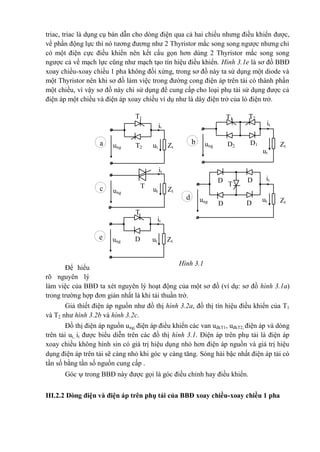 triac, triac là dụng cụ bán dẫn cho dòng điện qua cả hai chiều nhưng điều khiển được,
về phần động lực thì nó tương đương như 2 Thyristor mắc song song ngược nhưng chỉ
có một điện cực điều khiển nên kết cấu gọn hơn dùng 2 Thyristor mắc song song
ngược cả về mạch lực cũng như mạch tạo tín hiệu điều khiển. Hình 3.1e là sơ đồ BBĐ
xoay chiều-xoay chiều 1 pha không đối xứng, trong sơ đồ này ta sử dụng một diode và
một Thyristor nên khi sơ đồ làm việc trong đường cong điện áp trên tải có thành phần
một chiều, vì vậy sơ đồ này chỉ sử dụng để cung cấp cho loại phụ tải sử dụng được cả
điện áp một chiều và điện áp xoay chiều ví dụ như là dây điện trở của lò điện trở.
Để hiểu
rõ nguyên lý
làm việc của BBĐ ta xét nguyên lý hoạt động của một sơ đồ (ví dụ: sơ đồ hình 3.1a)
trong trường hợp đơn giản nhất là khi tải thuần trở.
Giả thiết điện áp nguồn như đồ thị hình 3.2a, đồ thị tín hiệu điều khiển của T1
và T2 như hình 3.2b và hình 3.2c.
Đồ thị điện áp nguồn ung; điện áp điều khiển các van uđkT1, uđkT2; điện áp và dòng
trên tải ut, it được biểu diễn trên các đồ thị hình 3.1. Điện áp trên phụ tải là điện áp
xoay chiều không hình sin có giá trị hiệu dụng nhỏ hơn điện áp nguồn và giá trị hiệu
dụng điện áp trên tải sẽ càng nhỏ khi góc  càng tăng. Sóng hài bậc nhất điện áp tải có
tần số bằng tần số nguồn cung cấp .
Góc  trong BBĐ này được gọi là góc điều chỉnh hay điều khiển.
III.2.2 Dòng điện và điện áp trên phụ tải của BBĐ xoay chiều-xoay chiều 1 pha
Zt
Zt
D
3
D
1
T
D
2
T
D
4
T1
it
ung ut ZtT2
a
T1
it
ung
ut
T2
D1D2
b
it
ut Ztung
c
it
utung
d
T
it
ung ut ZtDe
Hình 3.1
 