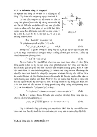 III.2.2.1 Biểu thức dòng tải tổng quát
Để nghiên cứu dòng và áp trên tải ta sửdụng sơ đồ
dùng 2 Thyristor mắc song song ngược như hình 3.3.
Do tính đối xứng của sơ đồ nên ta chỉ cần xét
trong thời gian một nửa chu kỳ và suy ra nửa chu kỳ
kia. Ta giả thiết cho sơ đồ làm việc với một góc điều
chỉnh , chọn mốc thời gian xét t=0 là thời điểm
truyền xung điều khiển đến mở một van của sơ đồ, ví
dụ là mở T1. Lúc đó do T1 mở nên uT1=0 và ta có
phương trình vi phân:
Rt.it + Lt.dit/dt = Um.sin(t+) (3-1)
Để giải phương trình vi phân (3-1) ta đặt:
i*
=it/Im=it/(Um/Rt)=Rt.it/Um; =Lt/Rt (3-2)
Trong đó i*
: là giá trị tương đối dòng phụ tải; Im là giá trị cực đại dòng tải khi
Lt=0, nó được chọn làm đại lượng cơ bản;  là hằng số thời gian mạch tải. Thế (3-2)
vào (3-1) ta được phương trình:
i*
+ .di*
/dt = sin(t+) (3-3)
Từ nguyên lý sơ bộ của BBĐ đã nêu trong mục trước ta có nhận xét rằng: Nếu
dòng qua tải là liên tục thì hai van trong sơ đồ phải luân phiên thay nhau làm việc, lúc
đó nếu ta bỏ qua sụt áp rất nhỏ trên Thyristor dẫn dòng thì điện áp giữa 2 điểm A và B
trên sơ đồ hình 3.3 luôn luôn bằng không (vì luôn có một trong hai van dẫn dòng), do
vậy điện áp trên tải luôn luôn bằng điện áp nguồn. Muốn có điện áp trên tải khác điện
áp nguồn thì phải cắt đi một phần trong mỗi nửa chu kỳ điện áp nguồn, điều này có
nghĩa là dòng qua tải phải gián đoạn. Như vậy loại trừ trường hợp điện áp ra trùng với
điện áp nguồn thì chế độ làm việc của BBĐ điện áp pha là chế độ dòng gián đoạn, tức
là tại thời điểm bắt đầu mở van thì dòng qua tải đang bằng không. Giải phương trình
(3-3) với điều kiện đầu i*
0=i*
|( t=0)=0 ta được:
* 2 /
(1/ 1 ( ) ).[sin( ) sin( ). ]t
i t arctg arctg e 
      
      (3-4)
Ta đặt  = arctg là góc lệch pha của sóng hài bậc nhất dòng và áp trên tải.
Chuyển về đơn vị tuyệt đối ta có:
2 /
[ /( . 1 ( ) )].[sin( ) sin( ). ]t
t m ti U R t e 
      
      (3-5)
Đây là biểu thức tổng quát dòng qua phụ tải của BBĐ điện áp xoay chiều-xoay
chiều một pha. Sau đây ta sẽ tìm biểu thức dòng tải trong một số trường hợp đặc biệt.
III.2.2.2 Dòng qua tải khi tải thuần trở
Zt
T1
it
BA
ung utT2
Hình 3.3
 