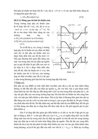 Khi phụ tải thuần trở hoặc khi Rt>>Lt thì   0 và  0, do vậy biểu thức dòng tải
có dạng đơn giản như sau:
it =(Um/Rt).sin(t+) (3-6)
III.2.2.3 Dòng qua tải khi tải thuần cảm
Trong trường hợp phụ tải thuần cảm
Rt=0 hoặc khi Rt<<Lt, lúc đó ta có 
/2 và  và do vậy e-t/
1. Từ
đó ta tìm được biểu thức dòng tải của
trường hợp này là:
it=(Um/Lt).[sin(t+-/2)-sin(-
/2)]=(Um/Lt).[cos-cos(t+)]
(3-7)
Ta có đồ thị ut và it trong 3 trường
hợp phụ tải là thuần trở (a), điện trở điện
cảm (b) và khi phụ tải thuần cảm (c)
được biểu diễn trên các đồ thị hình 3.4.
Nếu gọi khoảng thời gian dẫn dòng của
một van trong một chu kỳ điện áp nguồn
qui ra góc độ điện là góc dẫn của van và
ký hiệu là  thì  được biểu diễn như
trên đồ thị. Khi tải thuần trở =-, khi
tải thuần cảm thì =2(-), còn trường
hợp tải điện trở-điện cảm (Rt-Lt) thì góc
 nằm trong khoảng giới hạn bởi hai trường hợp đặc biệt trên.
**Nhận xét:
Khi phụ tải của BBĐ có tính chất điện trở-điện cảm (Rt-Lt) thì tại thời điểm bằng
không và bắt đầu đổi dấu của điện áp nguồn ung thì van làm việc ở giai đoạn trước
chưa khoá lại mà vẫn tiếp tục dẫn dòng nhờ s.đ.đ. tự cảm trong điện cảm phụ tải Lt, do
vậy mà góc dẫn của van trong trường hợp này lớn hơn khi tải thuần trở nếu cùng làm
việc với một góc điều khiển  như nhau. Nếu ta ký hiệu  khoảng thời gian kéo dài sự
dẫn dòng của van do s.đ.đ. tự cảm sinh ra trong Lt qui ra góc độ điện là, thì góc  được
xác định như trên đồ thị. Do đặc điểm này mà khi đặc tính tải của BBĐ thay đổi thì giá
trị hiệu dụng của điện áp ra cũng thay đổi theo mặc dù ta vẫn giữ nguyên giá trị góc
điều khiển .
Góc  sẽ tăng dần khi giảm góc điều khiển  và khi  thì  đạt giá trị cực
đại và bằng . Khi  =  thì góc dẫn của van =max=, có nghĩa rằng mỗi van sẽ dẫn
dòng một nửa chu kỳ trong một chu kỳ điện áp nguồn và như đã nêu thì trong trường
hợp này điện áp ra trên tải luôn luôn bằng điện áp nguồn. Nếu độ dài của xung điều
khiển đủ lớn () thì khi phát tín hiệu điều khiển mở van với các góc điều khiển nằm
trong khoảng: 0 thì góc dẫn của mỗi van vẫn là:  = max= . Điện áp và dòng
1 2
ut(nÐt ®Ëm) it(nÐt
m¶nh)ut
it
ut
it
ut
it
t
2>0
a
1'
1
2
2'
t
2

>
b
1'

1 2'2 t
2>/2
c




Hình 3.4
 