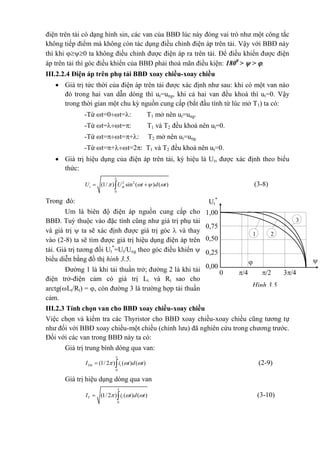 điện trên tải có dạng hình sin, các van của BBĐ lúc này đóng vai trò như một công tắc
không tiếp điểm mà không còn tác dụng điều chỉnh điện áp trên tải. Vậy với BBĐ này
thì khi 0 ta không điều chỉnh được điện áp ra trên tải. Để điều khiển được điện
áp trên tải thì góc điều khiển của BBĐ phải thoả mãn điều kiện: 1800
>  > .
III.2.2.4 Điện áp trên phụ tải BBĐ xoay chiều-xoay chiều
 Giá trị tức thời của điện áp trên tải được xác định như sau: khi có một van nào
đó trong hai van dẫn dòng thì ut=ung, khi cả hai van đều khoá thì ut=0. Vậy
trong thời gian một chu kỳ nguồn cung cấp (bắt đầu tính từ lúc mở T1) ta có:
-Từ t=0t=: T1 mở nên ut=ung.
-Từ t=t=: T1 và T2 đều khoá nên ut=0.
-Từ t=t=+: T2 mở nên ut=ung.
-Từ t=+t=2: T1 và T2 đều khoá nên ut=0.
 Giá trị hiệu dụng của điện áp trên tải, ký hiệu là Ut, được xác định theo biểu
thức:
2 2
0
(1/ ) sin ( ) ( )t mU U t d t

     (3-8)
Trong đó:
Um là biên độ điện áp nguồn cung cấp cho
BBĐ. Tuỳ thuộc vào đặc tính cũng như giá trị phụ tải
và giá trị  ta sẽ xác định được giá trị góc  và thay
vào (2-8) ta sẽ tìm được giá trị hiệu dụng điện áp trên
tải. Giá trị tương đối Ut
*
=Ut/Ung theo góc điều khiển 
biểu diễn bằng đồ thị hình 3.5.
Đường 1 là khi tải thuần trở; đường 2 là khi tải
điện trở-điện cảm có giá trị Lt và Rt sao cho
arctg(Lt/Rt) = , còn đường 3 là trường hợp tải thuần
cảm.
III.2.3 Tính chọn van cho BBĐ xoay chiều-xoay chiều
Việc chọn và kiểm tra các Thyristor cho BBĐ xoay chiều-xoay chiều cũng tương tự
như đối với BBĐ xoay chiều-một chiều (chỉnh lưu) đã nghiên cứu trong chương trước.
Đối với các van trong BBĐ này ta có:
Giá trị trung bình dòng qua van:
0
(1/ 2 ) ( ) ( )Ttb tI i t d t

    (2-9)
Giá trị hiệu dụng dòng qua van
0
(1/ 2 ) ( ) ( )T tI i t d t

    (3-10)
Ut
*
1,00
0,75
0,50
0,25
 
0 /4 /2 3/4

0,00
1 2
3
Hình 3.5
 