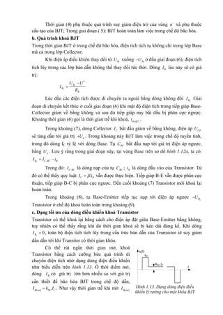 Thời gian (4) phụ thuộc quá trình suy giảm điện trở của vùng n
và phụ thuộc
cấu tạo của BJT; Trong giai đoạn ( 5): BJT hoàn toàn làm việc trong chế độ bão hòa.
b. Quá trình khoá BJT
Trong thời gian BJT ở trong chế độ bão hòa, điện tích tích tụ không chỉ trong lớp Base
mà cả trong lớp Collector.
Khi điện áp điều khiển thay đổi từ 1BU xuống 2BU ở đầu giai đoạn (6), điện tích
tích lũy trong các lớp bán dẫn không thể thay đổi tức thời. Dòng BI lúc này sẽ có giá
trị:
2
2
*
B
B
B
U U
I
R


Lúc đầu các điện tích được di chuyển ra ngoài bằng dòng không đổi 2BI Giai
đoạn di chuyển kết thúc ở cuối giai đoạn (6) khi mật độ điện tích trong tiếp giáp Base-
Collector giảm về bằng không và sau đó tiếp giáp nay bắt đầu bị phân cực ngược.
Khoảng thời gian (6) gọi là thời gian trễ khi khoá,  d off
t .
Trong khoảng (7), dòng Collector CI bắt đầu giảm về bằng không, điện áp CEU
sẽ tăng dần tới giá trị nU . Trong khoảng này BJT làm việc trong chế độ tuyến tính,
trong đó dòng IC tỷ lệ với dòng Base. Tụ BCC bắt đầu nạp tới giá trị điện áp ngược,
bằng nU . Lưu ý rằng trong giai đoạn này, tại vùng Base trên sơ đồ hình 1.12a, ta có:
2 .B C BC BI I i 
Trong đó: .C BCI là dòng nạp của tụ BCC ; Bi là dòng đầu vào của Transistor. Từ
đó có thể thấy quy luật .C BI i vẫn được thực hiện. Tiếp giáp B-E vẫn được phân cực
thuận, tiếp giáp B-C bị phân cực ngược. Đến cuối khoảng (7) Transistor mới khoá lại
hoàn toàn.
Trong khoảng (8), tụ Base-Emitter tiếp tục nạp tới điện áp ngược 2BU
Transistor ở chế độ khoá hoàn toàn trong khoảng (9).
c. Dạng tối ưu của dòng điều khiển khoá Transistor
Transistor có thể khoá lại bằng cách cho điện áp đặt giữa Base-Emitter bằng không,
tuy nhiên có thể thấy rằng khi đó thời gian khoá sẽ bị kéo dài đáng kể. Khi dòng
2
0BI  , toàn bộ điện tích tích lũy trong cấu trúc bán dẫn của Transistor sẽ suy giảm
dần dần tới khi Transitor có thời gian khóa.
Có thể rút ngắn thời gian mở, khoá
Transistor bằng cách cưỡng bức quá trình di
chuyển điện tích nhờ dạng dòng điện điều khiển
như biểu diễn trên hình 1.13. Ở thời điểm mở,
dòng 1BI có giá trị lớn hơn nhiều so với giá trị
cần thiết để bão hòa BJT trong chế độ dẫn,
  .bh CB on
I k I . Như vậy thời gian trễ khi mở  B on
I Hình 1.13. Dạng dòng điện điều
khiển lý tưởng cho một khóa BJT
iB(t)
IB1
Kbh.IC
t
 