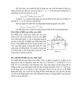 Hình 3.6
T1
it
BC1R
1
A
ung ut Zt
T2
C2
R2
Khi tính chọn van ta phải lấy giá trị dòng qua van ở chế độ nặng nề nhất, tức
tương ứng khi góc dẫn của van là cực đại ( = max = ), lúc đó giá trị trung bình và
hiệu dụng cực đại của dòng các van là:
ITtbmax=( 2 /).Imax; ITmax=Imax/ 2
Trong đó: Imax là giá trị hiệu dụng cực đại của dòng tải khi quá tải cho phép với
giả thiết Ut
*
=1 và với một tải cụ thể đã cho.
Điện áp ngược lớn nhất trên van bằng biên độ điện áp nguồn xoay chiều :
UTthmax = UTngmax=Um= 2 .Ung .
Các điều kiện chọn và kiểm tra cũng tương tự như đã nêu trong chương một.
III.2.4 Bảo vệ BBĐ xoay chiều-xoay chiều
Các BBĐ xoay chiều-xoay chiều khi làm việc
cũng có thể xẩy ra quá dòng và áp như các BBĐ
xoay chiều-một chiều, vì vậy ta cũng phải trang bị
các bảo vệ như đối với BBĐ xoay chiều-một chiều
đã xét. Trong BBĐ này để bảo vệ quá áp cho 2 van
mắc song song ngược ta dùng một mạch R-C mắc
song song với chúng (hình 3.6), ngoài ra trong một
số trường hợp có thể dùng thêm mạch R-C mắc
song song với nguồn cung cấp.
III.3. Bộ biến đổi điện áp xoay chiều 3 pha
Các BBĐ điện áp xoay chiều-xoay chiều 3 pha tuỳ thuộc vào phụ tải và dụng cụ sử
dụng mà có một số dạng khác nhau như trên các sơ đồ hình 3.7. Sơ đồ hình 3.7a và
hình 3.7b là sơ đồ dùng 3 cặp Thyristor mắc song song ngược có dây trung tính và
không có dây trung tính (cũng có thể nối phụ tải dạng tam giác). Hình 3.7c và d là các
sơ đồ dùng triac có và không có dây trung tính. Hình3.7e,g là một số sơ đồ BBĐ
không đối xứng, các sơ đồ này chỉ dùng để điều chỉnh điện áp cung cấp cho các phụ
tải vừa có thể dụng nguồn xoay chiều đồng thời cũng có sử dụng nguồn cung cấp một
chiều (ví dụ tải điện trở).
 