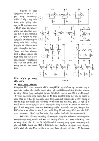 Nguyên lý hoạt
động của sơ đồ BBĐ 3
pha xoay chiều-xoay
chiều có dây trung tính
hoàn toàn giống như
nguyên lý hoạt động của
3 BBĐ xoay chiều-xoay
chiều một pha làm việc
độc lập với phụ tải từng
pha. Còn nguyên lý hoạt
động của sơ đồ không có
trung tính hoặc trường
hợp phụ tải nối dạng tam
giác thì có phức tạp hơn.
Trong giới hạn chương
trình ta không xét chi tiết
hoạt động của các sơ đồ
này. Nguyên lý hoạt động
các sơ đồ trên có thể xem
trong các tài liệu tham
khảo.
III.4. Mạch tạo xung
điều khiển
 Khái niệm chung:
Cũng như BBĐ xoay chiều-một chiều, trong BBĐ xoay chiều-xoay chiều ta cũng sử
dụng các van bán dẫn có điều khiển. Vì vậy để cho BBĐ có thể làm việc theo yêu cầu
thì cũng phải sử dụng mạch phát tín hiệu điều khiển cho các van. Dù là sơ đồ dùng 2
Thyristor mắc song song ngược hay sơ đồ dùng triac thì trong một chu kỳ nguồn ta
cũng phải tạo ra hai tín hiệu điều khiển lệch nhau một góc độ điện là 1800
tương tự
như tín hiệu điều khiển các van trong sơ đồ chỉnh lưu hình tia 2 pha. Do vậy về lý
thuyết thì có thể sử dụng tất cả các mạch phát xung điều cho bộ chỉnh lưu hình tia 2
pha để phát xung điều khiển cho BBĐ xoay chiều-xoay chiều một pha,và mạch điều
khiển cho sơ đồ chỉnh lưu cầu 3 pha có thể dùng để phát xung điều khiển cho BBĐ
xoay chiều-xoay chiều 3 pha.Tuy nhiên cũng cần lưu ý một đặc tính quan trọng là:
Đối với sơ đồ chỉnh lưu thì sự đối xứng của xung điều khiển các van cũng quan
trọng nhưng không yêu cầu khắt khe lắm. Nhưng đối với BBĐ xoay chiều-xoay chiều
thì xung điều khiển các van, đặc biệt là của hai van song song ngược trong cùng một
pha nhất là khi phụ tải của BBĐ là thiết bị chỉ làm việc được với nguồn cung cấp xoay
chiều, ví dụ như các động cơ điện xoay chiều hoặc các máy biến áp,..., đòi hỏi có độ
e
T4
(S1)
D1
OCBA
T1
ZCZBZA
(S2)
T
2 (S3)
D3D2 T3
(S1)
T2
CBA
T1
ZCZBZA
(S3)
T3
g
b C1
B1
A1
C1B1A1
ZA
ZB
ZC
OCBA
T3T2T1
ZCZBZAc
CBA
T
3
T2T1
ZCZBZAd
a
(S1) T2
OCBA
T1
ZCZBZA
( S2)T3 ( S3) T6T4 T5
(S1) T2
CBA
T1
ZCZBZA
( S2)T3 ( S3) T6T4 T5
Hình 3.7
 