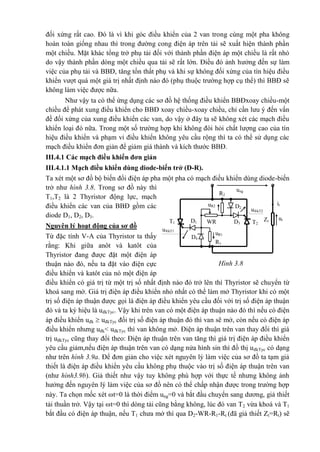 Hình 3.8
R2
uR2 D2
it
T1 WRD1 D3
utZtT2
ung
u®kT2
u®kT1
uR1
D4
R1
đối xứng rất cao. Đó là vì khi góc điều khiển của 2 van trong cùng một pha không
hoàn toàn giống nhau thì trong đường cong điện áp trên tải sẽ xuất hiện thành phần
một chiều. Mặt khác tổng trở phụ tải đối với thành phần điện áp một chiều là rất nhỏ
do vậy thành phần dòng một chiều qua tải sẽ rất lớn. Điều đó ảnh hưởng đến sự làm
việc của phụ tải và BBĐ, tăng tổn thất phụ và khi sự không đối xứng của tín hiệu điều
khiển vượt quá một giá trị nhất định nào đó (phụ thuộc trường hợp cụ thể) thì BBĐ sẽ
không làm việc được nữa.
Như vậy ta có thể ứng dụng các sơ đồ hệ thống điều khiển BBĐxoay chiều-một
chiều để phát xung điều khiển cho BBĐ xoay chiều-xoay chiều, chỉ cần lưu ý đến vấn
đề đối xứng của xung điều khiển các van, do vậy ở đây ta sẽ không xét các mạch điều
khiển loại đó nữa. Trong một số trường hợp khi không đòi hỏi chất lượng cao của tín
hiệu điều khiển và phạm vi điều khiển không yêu cầu rộng thì ta có thể sử dụng các
mạch điều khiển đơn giản để giảm giá thành và kích thước BBĐ.
III.4.1 Các mạch điều khiển đơn giản
III.4.1.1 Mạch điều khiển dùng diode-biến trở (D-R).
Ta xét một sơ đồ bộ biến đổi điện áp pha một pha có mạch điều khiển dùng diode-biến
trở như hình 3.8. Trong sơ đồ này thì
T1,T2 là 2 Thyristor động lực, mạch
điều khiển các van của BBĐ gồm các
diode D1, D2, D3.
Nguyên lý hoạt động của sơ đồ
Từ đặc tính V-A của Thyristor ta thấy
rằng: Khi giữa anôt và katôt của
Thyristor đang được đặt một điện áp
thuận nào đó, nếu ta đặt vào điện cực
điều khiển và katôt của nó một điện áp
điều khiển có giá trị từ một trị số nhất định nào đó trở lên thì Thyristor sẽ chuyển từ
khoá sang mở. Giá trị điện áp điều khiển nhỏ nhất có thể làm mở Thyristor khi có một
trị số điện áp thuận được gọi là điện áp điều khiển yêu cầu đối với trị số điện áp thuận
đó và ta ký hiệu là uđkTyc. Vậy khi trên van có một điện áp thuận nào đó thì nếu có điện
áp điều khiển uđk  uđkTyc đối trị số điện áp thuận đó thì van sẽ mở, còn nếu có điện áp
điều khiển nhưng uđk< uđkTyc thì van không mở. Điện áp thuận trên van thay đổi thì giá
trị uđkTyc cũng thay đổi theo: Điện áp thuận trên van tăng thì giá trị điện áp điều khiển
yêu cầu giảm,nếu điện áp thuận trên van có dạng nửa hình sin thì đồ thị uđkTyc có dạng
như trên hình 3.9a. Để đơn giản cho việc xét nguyên lý làm việc của sơ đồ ta tạm giả
thiết là điện áp điều khiển yêu cầu không phụ thuộc vào trị số điện áp thuận trên van
(như hình3.9b). Giả thiết như vậy tuy không phù hợp với thực tế nhưng không ảnh
hưởng đến nguyên lý làm việc của sơ đồ nên có thể chấp nhận được trong trường hợp
này. Ta chọn mốc xét t=0 là thời điểm ung=0 và bắt đầu chuyển sang dương, giả thiết
tải thuần trở. Vậy tại t=0 thì dòng tải cũng bằng không, lúc đó van T2 vừa khoá và T1
bắt đầu có điện áp thuận, nếu T1 chưa mở thì qua D2-WR-R1-Rt (đã giả thiết Zt=Rt) sẽ
 