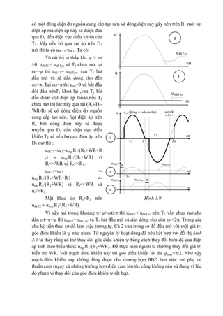 có một dòng điện do nguồn cung cấp tạo nên và dòng điện này gây nên trên R1 một sụt
điện áp mà điện áp này sẽ được đưa
qua D1 đến điện cực điều khiển của
T1. Vậy nếu bỏ qua sụt áp trên D1
mở thì ta có uđkT1=uR1. Ta có:
Từ đồ thị ta thấy khi  > t
0: uđkT1 < uđkTyc và T1 chưa mở, tại
t= thì uđkT1= uđkTyc, van T1 bắt
đầu mở và sẽ dẫn dòng cho đến
t=. Tại t= thì ung=0 và bắt đầu
đổi dấu nênT1 khoá lại ,van T2 bắt
đầu được đặt điện áp thuận,nếu T2
chưa mở thì lúc này qua tải (Rt)-D4-
WR-R2 sẽ có dòng điện do nguồn
cung cấp tạo nên. Sụt điện áp trên
R2 bởi dòng điện này sẽ được
truyền qua D3 đến điện cực điều
khiển T2 và nếu bỏ qua điện áp trên
D3 mở thì :
uđkT1=uR1=ung.R1/(R1+WR+R
t)  ung.R1/(R1+WR) vì
Rt<<WR và Rt<<R1.
uđkT2=uR2 =-
ung.R2/(R2+WR+Rt) -
ung.R2/(R2+WR) vì Rt<<WR và
ut<<R2.
Mặt khác do R1=R2 nên
uđkT2  -ung.R1/(R1+WR).
Vì vậy mà trong khoảng +>t thì uđkT2< uđkTyc nên T2 vẫn chưa mở,cho
đến t=+ thì uđkT2= uđkTyc và T2 bắt đầu mở và dẫn dòng cho đến t=2. Trong các
chu kỳ tiếp theo sơ đồ làm việc tương tự. Cả 2 van trong sơ đồ đều mở với một giá trị
góc điều khiển là  như nhau. Từ nguyên lý hoạt động đã nêu kết hợp với đồ thị hình
3.9 ta thấy rằng có thể thay đổi góc điều khiển  bằng cách thay đổi biên độ của điện
áp tính theo biểu thức: ung.R1/(R1+WR). Để thực hiện người ta thường thay đổi giá trị
biến trở WR. Với mạch điều khiển này thì góc điều khiển tối đa max=/2. Như vậy
mạch điều khiển nay không dùng được cho trường hợp BBĐ làm việc với phụ tải
thuần cảm (ngay cả những trường hợp điện cảm lớn thì cũng không nên sử dụng vì lúc
đó phạm vi thay đổi của góc điều khiển  rất hẹp.
u
u®kTyc
t
a
u®kTyc
u

t
b
t
ut(nÐt
®Ëm)
ung (®êng h×nh sin ®ñ)u
2
2
1

1
t
u®kTycu®kT1

t
u®kTycu®kT2
c
d
e

Hình 3.9
 