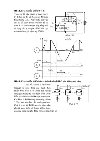 Hình 3.10
C2
uc2 D2
it
T1 WRD1 D3
utZtT2
ung
u®kT2
u®kT1
uc1
D4
C1

t
u®kTycu®kT
1
t
u®kTycu®kT2
b
c

t
ut (nÐt
®Ëm)
ung
u
2
2
31
a
III.4.1.2 Mạch điều khiển D-R-C
Trong sơ đồ này người ta thay vào vị
trí 2 điện trở R1 và R2 của sơ đồ trước
bằng hai tụ C1,C2. Nguyên lý làm việc
của sơ đồ được minh hoạ trên đồ thị
hình 3.11. Từ đồ thị ta thấy rằng nhờ
sử dụng các tụ mà góc điều khiển cực
đại có thể đạt giá trị tương đối lớn.
III.4.1.3 Mạch điều khiển biến trở-diode cho BBĐ 3 pha không đối xứng
(sơ đồ 3 diode, 3 Thyristor)
Nguyên lý hoạt động của mạch điều
khiển trên hình 3.12 (phần nét mảnh)
cũng gần tương tự với mạch điều khiển
biến trở-diode của BBĐ một pha đã xét.
Chỉ khác là BBĐ trong sơ đồ này chỉ có
3 Thyristor nên kết cấu mạch gọn hơn.
Chú ý là sơ đồ BBĐ này chỉ dùng cho
phụ tải dạng điện trở thuần, không được
dùng để cung cấp cho động cơ hoặc máy biến áp.
O
(S1) T1
RCBA
D1
DG3DG2DG1
ZCZBZA
(S2)D2 (S3) T3T2 D3
Hình 3.12
 