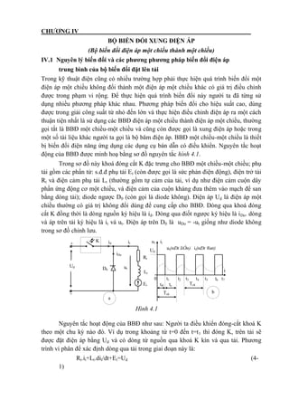 CHƯƠNG IV
BỘ BIẾN ĐỔI XUNG ĐIỆN ÁP
(Bộ biến đổi điện áp một chiều thành một chiều)
IV.1 Nguyên lý biến đổi và các phương phương pháp biến đổi điện áp
trung bình của bộ biến đổi đặt lên tải
Trong kỹ thuật điện cũng có nhiều trường hợp phải thực hiện quá trình biến đổi một
điện áp một chiều không đổi thành một điện áp một chiều khác có giá trị điều chỉnh
được trong phạm vi rộng. Để thực hiện quá trình biến đổi này người ta đã từng sử
dụng nhiều phương pháp khác nhau. Phương pháp biến đổi cho hiệu suất cao, dùng
được trong giải công suất từ nhỏ đến lớn và thực hiện điều chỉnh điện áp ra một cách
thuận tiện nhất là sử dụng các BBĐ điện áp một chiều thành điện áp một chiều, thường
gọi tắt là BBĐ một chiều-một chiều và cũng còn được gọi là xung điện áp hoặc trong
một số tài liệu khác người ta gọi là bộ băm điện áp. BBĐ một chiều-một chiều là thiết
bị biến đổi điện năng ứng dụng các dụng cụ bán dẫn có điều khiển. Nguyên tắc hoạt
động của BBĐ được minh hoạ bằng sơ đồ nguyên tắc hình 4.1.
Trong sơ đồ này khoá đóng cắt K đặc trưng cho BBĐ một chiều-một chiều; phụ
tải gồm các phần tử: s.đ.đ phụ tải Et (còn được gọi là sức phản điện động), điện trở tải
Rt và điện cảm phụ tải Lt (thường gồm tự cảm của tải, ví dụ như điện cảm cuộn dây
phần ứng động cơ một chiều, và điện cảm của cuộn kháng đưa thêm vào mạch để san
bằng dòng tải); diode ngược D0 (còn gọi là diode không). Điện áp Ud là điện áp một
chiều thường có giá trị không đổi dùng để cung cấp cho BBĐ. Dòng qua khoá đóng
cắt K đồng thời là dòng nguồn ký hiệu là id. Dòng qua điốt ngược ký hiệu là iDo. dòng
và áp trên tải ký hiệu là it và ut. Điện áp trên D0 là uDo = -ut giống như diode không
trong sơ đồ chỉnh lưu.
Nguyên tắc hoạt động của BBĐ như sau: Người ta điều khiển đóng-cắt khoá K
theo một chu kỳ nào đó. Ví dụ trong khoảng từ t=0 đến t=t1 thì đóng K, trên tải sẽ
được đặt điện áp bằng Ud và có dòng từ nguồn qua khoá K kín và qua tải. Phương
trình vi phân để xác định dòng qua tải trong giai đoạn này là:
Rt.it+Lt.dit/dt+Et=Ud (4-
1)
t
K
+ ut it
ut(nÐt liÒn) it(nÐt ®øt)
id it
Tcktc
Tck
t®
ut
0 t1 t2 t3 t4 t5 t6 t7
iDo
D0
Rt
Lt
Ud
Ud
Et
-
a
b
Hình 4.1
 