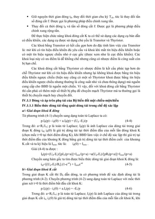  Giữ nguyên thời gian đóng tđ, thay đổi thời gian chu kỳ Tck, tức là thay đổi tần
số đóng cắt f: Được gọi là phương pháp điều chỉnh xung tần.
 Thay đổi cả thời đóng tđ và tần số đóng cắt f: Được gọi là phương pháp điều
chỉnh xung rộng-tần.
Để thực hiện chức năng khoá đóng cắt K ta có thể sử dụng các dụng cụ bán dẫn
có điều khiển, các dụng cụ được sử dụng chủ yếu là Transitor và Thyristor.
Các khoá bằng Transitor có kết cấu gọn hơn do đặc tính làm việc của Transitor
là: mở khi có tín hiệu điều khiển đủ yêu cầu và khoá khi mất tín hiệu điều khiển hoặc
có một tín hiệu ngược chiều nhỏ ở cực gốc (được xem như là cực điều khiển). Các
khoá loại này có ưu điểm là dễ khống chế nhưng cũng có nhược điểm là công suất còn
bị hạn chế.
Các khoá đóng cắt bằng Thyristor có nhược điểm là kết cấu phức tạp hơn do
chỗ Thyristor mở khi có tín hiệu điều khiển nhưng lại không khoá được bằng tín hiệu
điều khiển ngược chiều (hiện nay cũng có một số Thyristor khoá được bằng tín hiệu
điều khiển ngược chiều nhưng thường là công suất nhỏ và chưa thông dụng) mà nguồn
cung cấp cho BBĐ là nguồn một chiều. Vì vậy, đối với khoá đóng cắt bằng Thyristor
thì cần phải có thêm một số thiết bị phụ để chuyển mạch Thyristor mà ta thường gọi là
thiết bị chuyển mạch hay chuyển đổi.
IV.1.1 Dòng và áp trên phụ tải của Bộ biến đổi một chiều-mộtchiều
IV.1.1.1 Biểu thức dòng tải tổng quát dòng tải trong chế độ xác lập
a/- Giai đoạn khoá K đóng
Từ phương trình (4-1) chuyển sang dạng toán tử Laplace ta có:
p.Iđ(p) - iđ(0) + a.Iđ(p) = (Ud -Et)/p (4-4)
Trong đó: a=Rt/Lt; p là toán tử Laplace; Iđ(p) là ảnh Laplace của dòng tải trong giai
đoạn K đóng itđ; iđ(0) là giá trị dòng tải tại thời điểm đầu của mỗi lần đóng khoá K
(chọn mốc t=0 tại thời điểm đóng K), khi BBĐ làm việc ở chế độ xác lập thì giá trị tại
thời điểm đầu của khoảng K đóng bằng giá trị dòng tải tại thời điểm cuối của khoảng
K cắt và ta ký hiệu là Imin, tức là: iđ(0) = Imin .
Giải (4-4) ta được :
Iđ(p)=(Ud-Et)/[pLt(p+a)]+Imin/(p+a) =a(Ud-Et)/[pRt(p+a)]+Imin/(p+a)
Chuyển sang hàm gốc ta tìm được biểu thức dòng tải giai đoạn khoá K đóng là:
itđ=[(Ud-Et)/Rt].(1-e-at
) + Imine-at
(4-5)
b/- Giai đoạn khoá K cắt
Trong giai đoạn K cắt thì D0 dẫn dòng, ta có phương trình để xác định dòng tải là
phương trình (4-2). Chuyển phương trình (4-2) sang dạng toán tử Laplace với mốc thời
gian xét t=0 là thời điểm bắt đầu cắt khoá K:
p.Ic(p) - ic(0) + a.Ic(p) = -Et/p (4-6)
Trong đó: a=Rt/Lt; p là toán tử Laplace; Ic(p) là ảnh Laplace của dòng tải trong
giai đoạn K cắt itc; ic(0) là giá trị dòng tải tại thời điểm đầu của mỗi lần cắt khoá K, khi
 