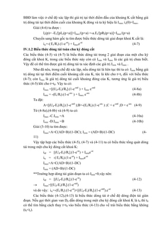 BBĐ làm việc ở chế độ xác lập thì giá trị tại thời điểm đầu của khoảng K cắt bằng giá
trị dòng tải tại thời điểm cuối của khoảng K đóng và ta ký hiệu là Imax: ic(0)=Imax.
Giải (4-6) ta được :
Ic(p)= -Et/[pLt(p+a)]+Imax/(p+a) =-a.Et/[pRt(p+a)]+Imax/(p+a)
Chuyển sang hàm gốc ta tìm được biểu thức dòng tải giai đoạn khoá K cắt là:
itc=-( Et/Rt).(1-e-at
) + Imaxe-at
(4-7)
IV.1.2 Biểu thức dòng tải toàn chu kỳ đóng cắt
Các biểu thức (4-5) và (4-7) là biểu thức dòng tải trong 2 giai đoạn của một chu kỳ
đóng cắt khoá K, trong các biểu thức này còn có Imin và Imax là các giá trị chưa biết.
Vậy để có thể tìm được giá trị dòng tải ta xác định các giá trị Imin và Imax .
Như đã nêu, trong chế độ xác lập, nếu dòng tải là liên tục thì ta có: Imin bằng giá
trị dòng tải tại thời điểm cuối khoảng cắt của K, tức là khi cho t=tc đối với biểu thức
(4-7); còn Imax là giá trị dòng tải cuối khoảng đóng của K, tương ứng là giá trị biểu
thức (4-5) khi cho t=tđ. Vậy ta có:
Imax =[(Ud-Et)/Rt].(1-e-atđ
) + Imin e-atđ
(4-8a)
Imin = -(Et/Rt).(1-e-atc
) + Imax e-atc
(4-8b)
Ta đặt:
A=[(Ud-Et)/Rt].(1-e-atđ
);B=-(Et/Rt).(1-e-atc
) ;C = e-atđ
;D = e-atc
(4-9)
Từ (4-8a),(4-8b) và (4-9) ta có:
Imax -C.Imin =A (4-10a)
Imin -D.Imax =B (4-10b)
Giải (3-10) ta tìm được:
Imax=A+C(AD+B)/(1-DC); Imin = (AD+B)/(1-DC) (4-
11)
Vậy tập hợp các biểu thức (4-5), (4-7) và (4-11) ta có biểu thức tổng quát dòng
tải trong một chu kỳ đóng cắt khoá K:
itđ = [(Ud-Et)/Rt].(1-e-at
) + Imine-at
itc = -( Et/Rt).(1-e-at
) + Imaxe-at
Imax=A+C(AD+B)/(1-DC)
Imin = (AD+B)/(1-DC)
**Trường hợp dòng tải gián đoạn ta có Imin=0,vậy nên:
itđ = [(Ud-Et)/Rt].(1-e-at
) (4-12)
 Imax=[(Ud-Et)/Rt].(1-e-atđ
)
và do vậy: itc=-(Et/Rt).(1-e-at
)+[(Ud-Et)/Rt].(1-e-atđ
).e-at
(4-13)
Các biểu thức (4-12),(4-13) là biểu thức dòng tải ở chế độ dòng điện tải gián
đoạn. Nếu gọi thời gian van D0 dẫn dòng trong một chu kỳ đóng cắt khoá K là t0 thì t0
có thể tìm bằng cách thay t=t0 vào biểu thức (4-13) cho vế trái biểu thức bằng không
(t0<tc).
 