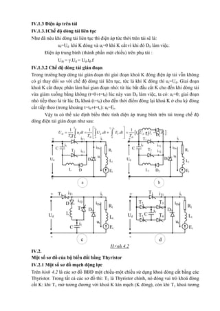 T1
T2
+
Ud
-
iT1 it
ic
iDoC RtiT2
D0 Lt
L
ut
D Et
a
Rt
Lt
Et
+
-
T1
T2
Ud
iT1
it
ic
iDoC
iT2
D0
L1
ut
D2
b
L2 D2
H×nh 4.2
T1
T2
+
Ud
-
iT1 it
iDo
Rt
iT2
D0
Lt
ut
Et
L
D
c
ic
C
Lt
Et
Rt
T1
T2
+
Ud
-
iT1 it
iDo
D0
ut
ic
C
d
T3
T4T5
IV.1.3 Điện áp trên tải
IV.1.3.1Chế độ dòng tải liên tục
Như đã nêu khi dòng tải liên tục thì điện áp tức thời trên tải sẽ là:
ut=Ud khi K đóng và ut=0 khi K cắt vì khi đó D0 làm việc.
Điện áp trung bình (thành phần một chiều) trên phụ tải :
Utb = .Ud = Ud.tđ.f
IV.1.3.2 Chế độ dòng tải gián đoạn
Trong trường hợp dòng tải gián đoạn thì giai đoạn khoá K đóng điện áp tải vẫn không
có gì thay đổi so với chế độ dòng tải liên tục, tức là khi K đóng thì ut=Ud. Giai đoạn
khoá K cắt được phân làm hai gian đoạn nhỏ: từ lúc bắt đầu cắt K cho đến khi dòng tải
vừa giảm xuống bằng không (t=0t=t0) lúc này van D0 làm việc, ta có: ut=0; giai đoạn
nhỏ tiếp theo là từ lúc D0 khoá (t=t0) cho đến thời điểm đóng lại khoá K ở chu kỳ đóng
cắt tiếp theo (trong khoảng t=t0t=tc): ut=Et.
Vậy ta có thể xác định biểu thức tính điện áp trung bình trên tải trong chế độ
dòng điện tải gián đoạn như sau:
 
0
0
0 0 0
1 1 1
. . . ( ).
ck d cT t t t
tb t d t d d c t
ck ck ck
U u dt U dt E dt t U t t E
T T T

 
      
  
  
IV.2.
Một số sơ đồ của bộ biến đổi bằng Thyristor
IV.2.1 Một số sơ đồ mạch động lực
Trên hình 4.2 là các sơ đồ BBĐ một chiều-một chiều sử dụng khoá đóng cắt bằng các
Thyristor. Trong tất cả các sơ đồ thì: T1 là Thyristor chính, nó đóng vai trò khoá đóng
cắt K: khi T1 mở tương đương với khoá K kín mạch (K đóng), còn khi T1 khoá tương
 