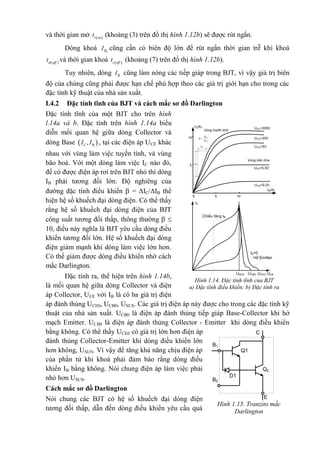 và thời gian mở  r on
t (khoảng (3) trên đồ thị hình 1.12b) sẽ được rút ngắn.
Dòng khoá 2BI cũng cần có biên độ lớn để rút ngắn thời gian trễ khi khoá
 d off
t và thời gian khoá  r off
t (khoảng (7) trên đồ thị hình 1.12b).
Tuy nhiên, dòng BI cũng làm nóng các tiếp giáp trong BJT, vì vậy giá trị biên
độ của chúng cũng phải được hạn chế phù hợp theo các giá trị giới hạn cho trong các
đặc tính kỹ thuật của nhà sản xuất.
I.4.2 Đặc tính tĩnh của BJT và cách mắc sơ đồ Darlington
Đặc tính tĩnh của một BJT cho trên hình
l.14a và b. Đặc tính trên hình 1.14a biểu
diễn mối quan hệ giữa dòng Collector và
dòng Base  ,C BI I , tại các điện áp UCE khác
nhau với vùng làm việc tuyến tính, và vùng
bão hoà. Với một dòng làm việc IC nào đó,
để có được điện áp rơi trên BJT nhỏ thì dòng
IB phải tương đối lớn. Độ nghiêng của
đường đặc tính điều khiển  = IC/IB thể
hiện hệ số khuếch đại dòng điện. Có thể thấy
rằng hệ số khuếch đại dòng điện của BJT
công suất tương đối thấp, thông thường  
10, điều này nghĩa là BJT yêu cầu dòng điều
khiển tương đối lớn. Hệ số khuếch đại dòng
điện giảm mạnh khi dòng làm việc lớn hơn.
Có thể giảm được dòng điều khiển nhờ cách
mắc Darlington.
Đặc tính ra, thể hiện trên hình 1.14b,
là mối quan hệ giữa dòng Collector và điện
áp Collector, UCE với IB là có ba giá trị điện
áp đánh thủng UCE0, UCB0, USUS. Các giá trị điện áp này được cho trong các đặc tính kỹ
thuật của nhà sản xuất. UCB0 là điện áp đánh thủng tiếp giáp Base-Collector khi hở
mạch Emitter. UCB0 là điện áp đánh thủng Collector - Emitter khi dòng điều khiển
bằng không. Có thể thấy UCE0 có giá trị lớn hơn điện áp
đánh thủng Collector-Emitter khi dòng điều khiển lớn
hơn không, USUS. Vì vậy để tăng khả năng chịu điện áp
của phần tử khi khoá phải đảm bảo rằng dòng điều
khiển IB bằng không. Nói chung điện áp làm việc phải
nhỏ hơn USUS.
Cách mắc sơ đồ Darlington
Nói chung các BJT có hệ số khuếch đại dòng điện
tương đối thấp, dẫn đến dòng điều khiển yêu cầu quá
5
UCE=200V
5
10 UCE=20V
UCE=5V
UCE=0,5V
UCE=0,2V
IB(A)
Vïng b·o hßa
B
C
I
I



10
IC(A)
0
Vïng tuyÕn tÝnh
CI
BI
IC
ChiÒu t¨ng IB
IB=0
Hë Emitter
UCEUCEOUCBOUSUS
Hình 1.14. Đặc tính tĩnh của BJT
a) Đặc tính điều khiển; b) Đặc tính ra
Hình 1.15. Tranzito mắc
Darlington
C
E
B1
B2
Q2
Q1
D1
 