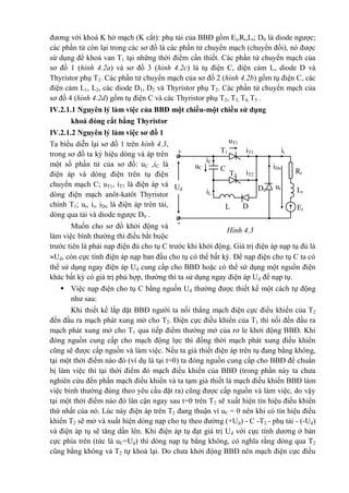 Hình 4.3
T1
T2
+
Ud
-
uT1
iT1 it
iC
uC
iL
iDoC RtiT2
D0 Lt
L
ut
D Et
đương với khoá K hở mạch (K cắt): phụ tải của BBĐ gồm Et,Rt,Lt; D0 là diode ngược;
các phần tử còn lại trong các sơ đồ là các phần tử chuyển mạch (chuyển đổi), nó được
sử dụng để khoá van T1 tại những thời điểm cần thiết. Các phần tử chuyển mạch của
sơ đồ 1 (hình 4.2a) và sơ đồ 3 (hình 4.2c) là tụ điện C, điện cảm L, diode D và
Thyristor phụ T2. Các phần tử chuyển mạch của sơ đồ 2 (hình 4.2b) gồm tụ điện C, các
điện cảm L1, L2, các diode D1, D2 và Thyristor phụ T2. Các phần tử chuyển mạch của
sơ đồ 4 (hình 4.2d) gồm tụ điện C và các Thyristor phụ T2, T3, T4, T5 .
IV.2.1.1 Nguyên lý làm việc của BBĐ một chiều-một chiều sử dụng
khoá đóng cắt bằng Thyristor
IV.2.1.2 Nguyên lý làm việc sơ đồ 1
Ta biểu diễn lại sơ đồ 1 trên hình 4.3,
trong sơ đồ ta ký hiệu dòng và áp trên
một số phần tử của sơ đồ: uC ,iC là
điện áp và dòng điện trên tụ điện
chuyển mạch C; uT1, iT1 là điện áp và
dòng điện mạch anôt-katôt Thyristor
chính T1; ut, it, iDo là điện áp trên tải,
dòng qua tải và diode ngược D0 .
Muốn cho sơ đồ khởi động và
làm việc bình thường thì điều bắt buộc
trước tiên là phải nạp điện đủ cho tụ C trước khi khởi động. Giá trị điện áp nạp tụ đủ là
Ud, còn cực tính điện áp nạp ban đầu cho tụ có thể bất kỳ. Để nạp điện cho tụ C ta có
thể sử dụng ngay điện áp Ud cung cấp cho BBĐ hoặc có thể sử dụng một nguồn điện
khác bất kỳ có giá trị phù hợp, thường thì ta sử dụng ngay điện áp Ud để nạp tụ.
 Việc nạp điện cho tụ C bằng nguồn Ud thường được thiết kế một cách tự động
như sau:
Khi thiết kế lắp đặt BBĐ người ta nối thẳng mạch điện cực điều khiển của T2
đến đầu ra mạch phát xung mở cho T2. Điện cực điều khiển của T1 thì nối đến đầu ra
mạch phát xung mở cho T1 qua tiếp điểm thường mở của rơ le khởi động BBĐ. Khi
đóng nguồn cung cấp cho mạch động lực thì đồng thời mạch phát xung điều khiển
cũng sẽ được cấp nguồn và làm việc. Nếu ta giả thiết điện áp trên tụ đang bằng không,
tại một thời điểm nào đó (ví dụ là tại t=0) ta đóng nguồn cung cấp cho BBĐ để chuẩn
bị làm việc thì tại thời điểm đó mạch điều khiển của BBĐ (trong phần này ta chưa
nghiên cứu đến phần mạch điều khiển và ta tạm giả thiết là mạch điều khiển BBĐ làm
việc bình thường đúng theo yêu cầu đặt ra) cũng được cấp nguồn và làm việc, do vậy
tại một thời điểm nào đó lân cận ngay sau t=0 trên T2 sẽ xuất hiện tín hiệu điều khiển
thứ nhất của nó. Lúc này điện áp trên T2 đang thuận vì uC = 0 nên khi có tín hiệu điều
khiển T2 sẽ mở và xuất hiện dòng nạp cho tụ theo đường (+Ud) - C -T2 - phụ tải - (-Ud)
và điện áp tụ sẽ tăng dần lên. Khi điện áp tụ đạt giá trị Ud với cực tính dương ở bản
cực phía trên (tức là uC=Ud) thì dòng nạp tụ bằng không, có nghĩa rằng dòng qua T2
cũng bằng không và T2 tự khoá lại. Do chưa khởi động BBĐ nên mạch điện cực điều
 