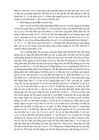khiển T1 chưa kín, van T1 chưa được cấp xung điều khiển và chưa làm việc, còn T2 nếu
có tiếp các xung điều khiển thì vẫn khoá do tụ C đã nạp đầy dẫn đến không có điện áp
thuận trên T2, vì vậy điện áp tụ C sẽ được giữ nguyên giá trị và cực tính như vậy để
chuẩn bị quá trình khoá T1 khi ta cho sơ đồ làm việc.
 Khởi động và đưa BBĐ vào làm việc:
Tại t=t0 ta ấn nút điều khiển khởi động BBĐ, lúc đó rơ le khởi động sẽ tác động
và làm kín mạch điện cực điều khiển T1 với mạch phát xung. Tại một thời điểm nào đó
sau t0 (t=t0’) thì trên điện cực điều khiển T1 xuất hiện xung điều khiển đầu tiên, do
đang có điện áp thuận nên T1 sẽ mở và xuất hiện dòng điện từ cực dương nguồn qua
van T1 qua phụ tải về cực âm nguồn. Van T1 mở, bỏ qua sụt áp trên nó ta có ut=Ud,
mặt khác T1 mở sẽ tạo đường phóng điện cho tụ C và tụ sẽ phóng điện theo đường C -
T1 - D - L - C. Nếu ta bỏ qua sụt áp trên T1 và D đang dẫn dòng thì mạch vòng phóng
điện của tụ là một mạch vòng dao động cộng hưởng không có tổn thất. Như đã rõ
trong lý thuyết mạch điện, ta có:
Với sự phóng điện của tụ trong vòng dao động cộng hưởng thì ban đầu dòng
phóng của tụ tăng dần đồng thời điện áp trên tụ giảm dần, khi điện áp trên tụ giảm
xuống bằng không thì dòng qua tụ và điện cảm đạt giá trị lớn nhất. Sau đó tụ sẽ được
nạp theo chiều ngược lại, giá trị điện áp trên tụ tăng dần thì dòng qua tụ và điện cảm
cũng giảm dần. Khi điện áp trên tụ đạt giá trị bằng trước lúc bắt đầu phóng và cực tính
ngược lại (tức là uC=-Ud) thì dòng qua tụ bằng không và có xu hướng đổi chiều (tụ có
xu hướng phóng điện ngược lại), nhưng do tính dẫn dòng một chiều của diode D mà sự
phóng điện theo chiều ngược lại không xẩy ra và điện áp trên tụ sẽ được giữ nguyên
giá trị và cực tính như vậy (=-Ud) cho đến thời điểm mở T2. Đến thời điểm t1=t0’+tđ ta
cần khóa van T1 (cắt khoá K), ta truyền tín hiệu điều khiển đến T2 (do mạch phát xung
điều khiển thực hiện), T2 sẽ mở và tụ C phóng điện qua T2 mở - qua phụ tải - nguồn
cung cấp. Bỏ qua sụt áp trên T2 mở thì toàn bộ điện áp trên tụ C sẽ đặt lên T1vậy ta có
uT1=uC tức là tại thời điểm T2 mở (t=t1) thì T1 bị đặt điện áp ngược và khoá lại. Khi
điện áp trên tụ vẫn âm thì uT1 vẫn âm và T1 phục hồi tính chất điều khiển. Quá trình
phóng điện làm cho giá trị điện áp trên tụ giảm dần và khi uC = 0 thì tụ sẽ được nạp
theo chiều ngược lại bởi nguồn cung cấp Ud của BBĐ và điện áp trên tụ lại tăng dần
theo chiều ngược lại. Khi giá trị điện áp trên tụ đạt đến Ud thì điện áp trên tải bằng
không và s.đ.đ. tự cảm sinh ra trong Lt sẽ làm mở D0 và dòng tải sẽ được duy trì qua
diode ngược, bỏ qua sụt áp trên D0 mở thì ut=0 và điện áp tụ cân bằng với điện áp
nguồn (tụ nạp đầy) và dòng qua tụ sẽ giảm về bằng không nên dòng T2 cũng bằng
không và van T2 tự khoá lại, điện áp trên tụ được giữ nguyên giá trị và cực tính như
vậy cho đến lúc T1 mở. Tại t=t2=t1+tc van T1 lại có tín hiệu điều khiển, T1 lại mở,
ut=Ud và D0 bị đặt điện áp ngược khoá lại. T1 mở thì qua T1 lại có dòng tải và dòng
phóng của tụ. Sự làm việc của sơ đồ trong các giai đoạn tiếp sau diễn ra tương tự như
chu kỳ vừa xét. Như vậy bằng cách truyền tín hiệu điều khiển đến T1 và T2 theo qui
luật nhất định mà ta đã khống chế được quá trình mở - khoá của T1 đúng theo qui luật
cần thiết. Chu kỳ làm việc của 2 van T1 và T2 bằng nhau và đúng bằng chu kỳ của điện
áp trên tải. Thời gian một lần đóng của khoá K bằng thời gian một khoảng mở của T1,
 