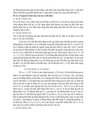 nó bằng khoảng thời gian từ thời điểm xuất hiện một xung điều khiển trên T1 đến thời
điểm xuất hiện xung điều khiển trên T2 gần nhất và tiếp sau xung xuất hiện trên T1.
IV.2.1.3 Nguyên lý làm việc của các sơ đồ khác
a/- Sơ đồ 2 (hình 4.2b)
Từ sơ đồ hình 4.2b ta thấy rằng nó chỉ khác sơ đồ hình 4.2a là tồn tại thêm một mạch
vòng phóng điện thứ hai, có tác dụng giảm ảnh hưởng của dòng tải đến thời gian
phóng điện của tụ. Các điều kiện cũng như biện pháp nạp điện ban đầu cho tụ cũng
tương tự như sơ đồ 1.
b/- Sơ đồ 3 (hình 4.2c)
Với sơ đồ này thì không cần phải nạp điện ban đầu cho tụ. Đây là ưu điểm của sơ đồ
này so với các sơ đồ khác.
Ví dụ tại t=0 ta bắt đầu khởi động sơ đồ, giả thiết trước đó điện áp trên tụ đang
bằng không. ở thời điểm t=t0 sẽ xuất hiện xung điều khiển đầu tiên trên T1 và van T1 sẽ
mở vì đang có điện áp thuận do nguồn cung cấp một chiều Ud gây nên. Van T1 mở thì
sụt áp trên nó bằng không và trên tải được đặt điện áp nguồn cung cấp (tức là lúc này
ta có: ut=Ud), đồng thời sẽ xuất hiện dòng nạp cho tụ C theo mạch vòng: (+Ud) -T1 - D
- L - C- (-Ud). Nếu bỏ qua sụt áp trên T1và D đang dẫn dòng thì đây là một mạch vòng
cộng hưởng không tổn thất, theo lý thuyết mạch điện thì tụ C sẽ nạp điện với qui luật
thay đổi của điện áp dạng hàm sin, còn dòng qua tụ thay đổi theo qui luật hàm cosin
(ta đặt t’=t-t0 thì thời điểm tụ bắt đầu nạp - tức là bắt đầu mở T1: t'=0). Biểu thức dòng
và áp tụ C sẽ là:
uC=2.Ud.sin0t’; iC=Im.cos0t’;
Với 0ω 1/ LC là tần số góc cộng hưởng, Im=2.Ud/0.L là biên độ dòng qua tụ
điện C và cuộn kháng L khi tụ C nạp điện. Như vậy khi 0t’=/2 thì uC=2Ud, còn dòng
qua tụ thì bằng không và bắt đầu có xu hướng đổi chiều, do tính dẫn dòng một chiều
của D, mặt khác T2 còn khoá nên quá trình đổi chiều dòng qua tụ chưa xảy ra. Điện áp
trên tụ lúc đó có giá trị bằng 2Ud và cực tính dương ở bản cực phía trên trong sơ đồ
hình 4.2c và sẽ được giữ nguyên như vậy cho tới lúc mở T2. Tại t=t1=t0+tđ thì ta cần
khoá van T1, ta đưa tín hiệu điều khiển đến mở T2, van T2 sẽ mở do điện áp trên nó
đang thuận, tụ C sẽ phóng điện qua T2 - qua phụ tải. Sự phóng điện của tụ C qua T2
gây nên trên T1 một điện áp ngược (khi T2 mở thì uT1=Ud-uC), do vậy mà T1 khoá lại.
Khi tụ phóng đến điện áp bằng không thì D0 sẽ mở và dẫn dòng nhờ s.đ.đ. tự cảm sinh
ra trong Lt, nên dòng tụ sẽ giảm về bằng không, dẫn đến dòng T2 cũng bằng không, T2
tự khoá lại. Đến t=t2=t1+tc=t0+Tck thì ta lại truyền xung điều khiển đến mở T1 và sự
làm việc của sơ đồ sẽ diễn ra tương tự như chu kỳ vừa xét.
c/- Sơ đồ 4 (hình 4.2d)
 