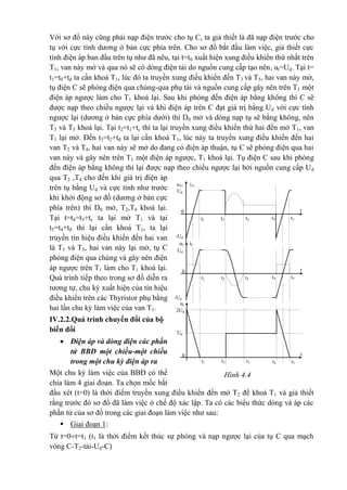 Hình 4.4
uT1 iT1
t
t2
Ud
t1
0
-Ud
t5t4t3
t
t2
Ud
t1
-Ud
t5t4t3
uC iC
t
t2
2Ud
t1
0
0
Ud
t5t4t3
ut
Với sơ đồ này cũng phải nạp điện trước cho tụ C, ta giả thiết là đã nạp điện trước cho
tụ với cực tính dương ở bản cực phía trên. Cho sơ đồ bắt đầu làm việc, giả thiết cực
tính điện áp ban đầu trên tụ như đã nêu, tại t=t0 xuất hiện xung điều khiển thứ nhất trên
T1, van này mở và qua nó sẽ có dòng điện tải do nguồn cung cấp tạo nên, ut=Ud. Tại t=
t1=t0+tđ ta cần khoá T1, lúc đó ta truyền xung điều khiển đến T3 và T5, hai van này mở,
tụ điện C sẽ phóng điện qua chúng-qua phụ tải và nguồn cung cấp gây nên trên T1 một
điện áp ngược làm cho T1 khoá lại. Sau khi phóng đến điện áp bằng không thì C sẽ
được nạp theo chiều ngược lại và khi điện áp trên C đạt giá trị bằng Ud với cực tính
ngược lại (dương ở bản cực phía dưới) thì D0 mở và dòng nạp tụ sẽ bằng không, nên
T3 và T5 khoá lại. Tại t2=t1+tc thì ta lại truyền xung điều khiển thứ hai đến mở T1, van
T1 lại mở. Đến t3=t2+tđ ta lại cần khoá T1, lúc này ta truyền xung điều khiển đến hai
van T2 và T4, hai van này sẽ mở do đang có điện áp thuận, tụ C sẽ phóng điện qua hai
van này và gây nên trên T1 một điện áp ngược, T1 khoá lại. Tụ điện C sau khi phóng
đến điện áp bằng không thì lại được nạp theo chiều ngược lại bởi nguồn cung cấp Ud
qua T2 ,T4 cho đến khi giá trị điện áp
trên tụ bằng Ud và cực tính như trước
khi khởi động sơ đồ (dương ở bản cực
phía trên) thì D0 mở, T2,T4 khoá lại.
Tại t=t4=t3+tc ta lại mở T1 và tại
t5=t4+tđ thì lại cần khoá T1, ta lại
truyền tín hiệu điều khiển đến hai van
là T3 và T5, hai van này lại mở, tụ C
phóng điện qua chúng và gây nên điện
áp ngược trên T1 làm cho T1 khoá lại.
Quá trình tiếp theo trong sơ đồ diễn ra
tương tự, chu kỳ xuất hiện của tín hiệu
điều khiển trên các Thyristor phụ bằng
hai lần chu kỳ làm việc của van T1.
IV.2.2.Quá trình chuyển đổi của bộ
biến đổi
 Điện áp và dòng điện các phần
tử BBĐ một chiều-một chiều
trong một chu kỳ điện áp ra
Một chu kỳ làm việc của BBĐ có thể
chia làm 4 giai đoạn. Ta chọn mốc bắt
đầu xét (t=0) là thời điểm truyền xung điều khiển đến mở T2 để khoá T1 và giả thiết
rằng trước đó sơ đồ đã làm việc ở chế độ xác lập. Ta có các biểu thức dòng và áp các
phần tử của sơ đồ trong các giai đoạn làm việc như sau:
 Giai đoạn 1:
Từ t=0t=t1 (t1 là thời điểm kết thúc sự phóng và nạp ngược lại của tụ C qua mạch
vòng C-T2-tải-Ud-C)
 