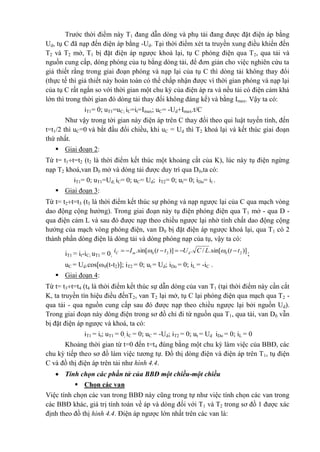 Trước thời điểm này T1 đang dẫn dòng và phụ tải đang được đặt điện áp bằng
Ud, tụ C đã nạp đến điện áp bằng -Ud. Tại thời điểm xét ta truyền xung điều khiển đến
T2 và T2 mở, T1 bị đặt điện áp ngược khoá lại, tụ C phóng điện qua T2, qua tải và
nguồn cung cấp, dòng phóng của tụ bằng dòng tải, để đơn giản cho việc nghiên cứu ta
giả thiết rằng trong giai đoạn phóng và nạp lại của tụ C thì dòng tải không thay đổi
(thực tế thì giả thiết này hoàn toàn có thể chấp nhận được vì thời gian phóng và nạp lại
của tụ C rất ngắn so với thời gian một chu kỳ của điện áp ra và nếu tải có điện cảm khá
lớn thì trong thời gian đó dòng tải thay đổi không đáng kể) và bằng Imax. Vậy ta có:
iT1= 0; uT1=uC; iC=it=Imax; uC= -Ud+Imax.t/C
Như vậy trong tời gian này điện áp trên C thay đổi theo qui luật tuyến tính, đến
t=t1/2 thì uC=0 và bắt đầu đổi chiều, khi uC = Ud thì T2 khoá lại và kết thúc giai đoạn
thứ nhất.
 Giai đoạn 2:
Từ t= t1t=t2 (t2 là thời điểm kết thúc một khoảng cắt của K), lúc này tụ điện ngừng
nạp T2 khoá,van D0 mở và dòng tải được duy trì qua D0,ta có:
iT1= 0; uT1=Ud; iC= 0; uC= Ud; iT2= 0; ut= 0; iDo= it .
 Giai đoạn 3:
Từ t= t2t=t3 (t3 là thời điểm kết thúc sự phóng và nạp ngược lại của C qua mạch vòng
dao động cộng hưởng). Trong giai đoạn này tụ điện phóng điện qua T1 mở - qua D -
qua điện cảm L và sau đó được nạp theo chiều ngược lại nhờ tính chất dao động cộng
hưởng của mạch vòng phóng điện, van D0 bị đặt điện áp ngược khoá lại, qua T1 có 2
thành phần dòng điện là dòng tải và dòng phóng nạp của tụ, vậy ta có:
iT1 = it-iC; uT1 = 0;
)](sin[./.)](sin[. 2020 ttLCUttIi dmC   ;
uC = Ud.cos[0(t-t2)]; iT2 = 0; ut = Ud; iDo = 0; iL = -iC .
 Giai đoạn 4:
Từ t= t3t=t4 (t4 là thời điểm kết thúc sự dẫn dòng của van T1 (tại thời điểm này cần cắt
K, ta truyền tín hiệu điều đếnT2, van T2 lại mở, tụ C lại phóng điện qua mạch qua T2 -
qua tải - qua nguồn cung cấp sau đó được nạp theo chiều ngược lại bởi nguồn Ud).
Trong giai đoạn này dòng điện trong sơ đồ chỉ đi từ nguồn qua T1, qua tải, van D0 vẫn
bị đặt điện áp ngược và khoá, ta có:
iT1 = it; uT1 = 0; iC = 0; uC = -Ud; iT2 = 0; ut = Ud iDo = 0; iL = 0
Khoảng thời gian từ t=0 đến t=t4 đúng bằng một chu kỳ làm việc của BBĐ, các
chu kỳ tiếp theo sơ đồ làm việc tương tự. Đồ thị dòng điện và điện áp trên T1, tụ điện
C và đồ thị điện áp trên tải như hình 4.4.
 Tính chọn các phần tử của BBĐ một chiều-một chiều
 Chọn các van
Việc tính chọn các van trong BBĐ này cũng trong tự như việc tính chọn các van trong
các BBĐ khác, giá trị tính toán về áp và dòng đối với T1 và T2 trong sơ đồ 1 được xác
định theo đồ thị hình 4.4. Điện áp ngược lớn nhất trên các van là:
 