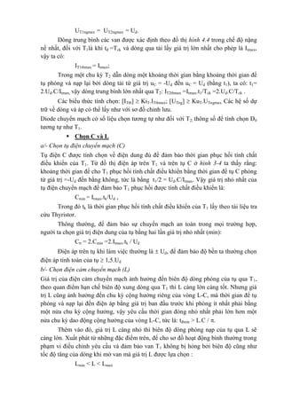 UT1ngmax = UT2ngmax = Ud.
Dòng trung bình các van được xác định theo đồ thị hình 4.4 trong chế độ nặng
nề nhất, đối với T1là khi tđ =Tck và dòng qua tải lấy giá trị lớn nhất cho phép là Itmax,
vậy ta có:
IT1tbmax = Itmax;
Trong một chu kỳ T2 dẫn dòng một khoảng thời gian bằng khoảng thời gian để
tụ phóng và nạp lại bởi dòng tải từ giá trị uC = -Ud đến uC = Ud (bằng t1), ta có: t1=
2.Ud.C/Itmax, vậy dòng trung bình lớn nhất qua T2: IT2tbmax =Itmax.t1/Tck =2.Ud.C/Tck .
Các biểu thức tính chọn: [ITtb]  KiT.ITtbmax; [UTng]  KuT.UTngmax. Các hệ số dự
trữ về dòng và áp có thể lấy như với sơ đồ chỉnh lưu.
Diode chuyển mạch có số liệu chọn tương tự như đối với T2; thông số để tính chọn D0
tương tự như T1.
 Chọn C và L
a/- Chọn tụ điện chuyển mạch (C)
Tụ điện C được tính chọn về điện dung đủ để đảm bảo thời gian phục hồi tính chất
điều khiển của T1. Từ đồ thị điện áp trên T1 và trên tụ C ở hình 3-4 ta thấy rằng:
khoảng thời gian để cho T1 phục hồi tính chất điều khiển bằng thời gian để tụ C phóng
từ giá trị =-Ud đến bằng không, tức là bằng t1/2 = Ud.C/Itmax. Vậy giá trị nhỏ nhất của
tụ điện chuyển mạch để đảm bảo T1 phục hồi được tính chất điều khiển là:
Cmin = Itmax.tk/Ud ,
Trong đó tk là thời gian phục hồi tính chất điều khiển của T1 lấy theo tài liệu tra
cứu Thyristor.
Thông thường, để đảm bảo sự chuyển mạch an toàn trong mọi trường hợp,
người ta chọn giá trị điện dung của tụ bằng hai lần giá trị nhỏ nhất (min):
Ctt = 2.Cmin =2.Itmax.tk / Ud
Điện áp trên tụ khi làm việc thường là  Ud, để đảm bảo độ bền ta thường chọn
điện áp tính toán của tụ  1,5.Ud
b/- Chọn điện cảm chuyển mạch (L)
Giá trị của điện cảm chuyển mạch ảnh hưởng đến biên độ dòng phóng của tụ qua T1,
theo quan điểm hạn chế biên độ xung dòng qua T1 thì L càng lớn càng tốt. Nhưng giá
trị L cũng ảnh hưởng đến chu kỳ cộng hưởng riêng của vòng L-C, mà thời gian để tụ
phóng và nạp lại đến điện áp bằng giá trị ban đầu trước khi phóng ít nhất phải bằng
một nửa chu kỳ cộng hưởng, vậy yêu cầu thời gian đóng nhỏ nhất phải lớn hơn một
nửa chu kỳ dao động cộng hưởng của vòng L-C, tức là: tđmin > L.C / .
Thêm vào đó, giá trị L càng nhỏ thì biên độ dòng phóng nạp của tụ qua L sẽ
càng lớn. Xuất phát từ những đặc điểm trên, để cho sơ đồ hoạt động bình thường trong
phạm vi điều chỉnh yêu cầu và đảm bảo van T1 không bị hỏng bởi biên độ cũng như
tốc độ tăng của dòng khi mở van mà giá trị L được lựa chọn :
Lmin < L < Lmax
 
