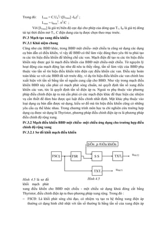 Trong đó: Lmin = C.Ud
2
/ ([ITmax] -It0)2
;
Lmax = tđmin
2
. 2
/C ;
Với [ITmax] là giá trị biên độ cực đại cho phép của dòng qua T1, It0 là giá trị dòng
tải tại thời điểm mở T1, C điện dung của tụ được chọn theo mục trước.
IV.3 Mạch tạo xung điều khiển
IV.3.1 Khái niệm chung
Cũng như các BBĐ khác, trong BBĐ một chiều- một chiều ta cũng sử dụng các dụng
cụ bán dẫn có điều khiển, vì vậy để BBĐ có thể làm việc đúng theo yêu thì ta phải tạo
ra các tín hiệu điều khiển để khống chế các van. Mạch điện để tạo ra các tín hiệu điều
khiển này được gọi là mạch điều khiển của BBĐ một chiều-một chiều. Từ nguyên lý
hoạt động của mạch động lực như đã nêu ta thấy rằng, tần số làm việc của BBĐ phụ
thuộc vào tần số tín hiệu điều khiển trên điện cực điều khiển các van. Điều này hoàn
toàn khác so với các BBĐ đã xét trước đây, ví dụ tín hiệu điều khiển các van chỉnh lưu
xuất hiện với tần số bằng tần số nguồn cung cấp cho BBĐ. Như vậy trong mạch điều
khiển BBĐ này cần phải có mạch phát sóng chuẩn, nó quyết định tần số xung điều
khiển các van, tức là quyết định tần số điện áp ra. Ngoài ra phụ thuộc vào phương
pháp điều chỉnh điện áp ra mà cần phải có các mạch điện khác để thực hiện các nhiệm
vụ cần thiết để đảm bảo được qui luật điều chỉnh nhất định. Mặt khác phụ thuộc vào
loại dụng cụ bán dẫn được sử dụng, kiểu sơ đồ mà tín hiệu điều khiển cũng có những
yêu cầu cụ thể khác nhau. Trong chương trình môn học ta chỉ nghiên cứu trường hợp
dụng cụ được sử dụng là Thyristor, phương pháp điều chỉnh điện áp ra là phương pháp
điều chỉnh độ rộng xung.
IV.3.2 Mạch điều khiển BBĐ một chiều- một chiều ứng dụng cho trường hợp điều
chỉnh độ rộng xung
IV.3.2.1 Sơ đồ khối mạch điều khiển
Hình 4.5 là sơ đồ
khối mạch phát
xung điều khiển cho BBĐ một chiều - một chiều sử dụng khoá đóng cắt bằng
Thyristor, điều chỉnh điện áp ra theo phương pháp xung rộng. Trong đó :
 FSCĐ: Là khối phát sóng chủ đạo, có nhiệm vụ tạo ra hệ thống xung điện áp
thường có dạng hình chữ nhật với tần số thường là bằng tần số của xung điện áp
FSR
C
u®kT2
(u®kT1)
u®kT1
(u®kT2)
FSC§ S S
§iÖn ¸p ®iÒu khiÓn
u®k
TXT2
TXT1
Hình 4.5
 