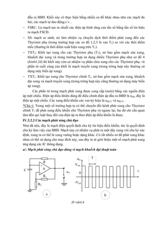 đầu ra BBĐ. Khối này có thực hiện bằng nhiều sơ đồ khác nhau như các mạch đa
hài, các mạch tự dao động,v.v. .
 FSRC: Là mạch tạo ra chuỗi các điện áp hình răng cưa tần số bằng tần số tín hiệu
ra mạch FSCĐ.
 SS: mạch so sánh, nó làm nhiệm vụ chuyển dịch thời điểm phát xung đến các
Thyristor phụ (trong trường hợp các sơ đồ 1,2,3 là van T2) so với các thời điểm
mốc (thường là thời điểm xuất hiện xung trên T1).
 TXT2: Khối tạo xung cho các Thyristor phụ (T2), nó bao gồm mạch sửa xung,
khuếch đại xung và trong trường hợp sử dụng nhiều Thyristor phụ như sơ đồ 4
(hình4.2d) thì khối này còn có nhiệm vụ phân chia xung cho các Thyristor phụ, và
phần tử cuối cùng của khối là mạch truyền xung (trong trờng hợp này thường sử
dụng máy biến áp xung).
 TXT1: Khối tạo xung cho Thyristor chính T1, nó bao gồm mạch sửa xung, khuếch
đại xung và mạch truyền xung (trong trờng hợp này cũng thường sử dụng máy biến
áp xung).
Các phần tử trong mạch phát xung được cung cấp (nuôi) bằng các nguồn điện
áp một chiều. Điện áp điều khiển dùng để điều chỉnh điện áp đầu ra BBĐ là uđk, đây là
điện áp một chiều. Các xung điều khiển các van ký hiệu là uđkT1 và uđkT2 .
*Chú ý: Trong một số trường hợp ta có thể chuyển đổi kênh phát xung cho Thyristor
chính T1 để phát xung điều khiển cho Thyristor phụ và ngược lại, lúc đó chỉ cần quan
tâm đến qui luật thay đổi của điện áp ra theo điện áp điều khiển là được.
IV.3.2.2 Các mạch phát sóng chủ đạo
Như đã nêu, đây là mạch điện quyết định chu kỳ tín hiệu điều khiển, tức là quyết định
chu kỳ làm việc của BBĐ. Mạch này có nhiệm vụ phát ra một dãy xung với chu kỳ xác
định, xung ra có thể là xung vuông hoặc dạng khác. Có rất nhiều sơ đồ phát xung khác
nhau có thể sử dụng cho mục đích này, sau đây ta sẽ giới thiệu một số mạch phát xung
ứng dụng các IC thông dụng.
a/- Mạch phát sóng chủ đạo dùng vi mạch khuếch đại thuật toán
H×nh4.6
a
R
+
ura
C A
-
R1
R2
ura
0
T
Vsat
t
-Vsat
b
 