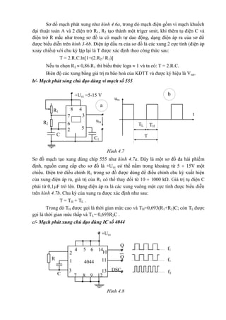 +Ucc =5-15 V
t
THTL
T
ura
a
b
R1
48
37
555
uraR2 6
52
C 1
C1
+Ucc
f1
Q
4044
102
4 5 6 14
f1
R Q
111
f2C
13 DSC3
7 8 9 12
Sơ đồ mạch phát xung như hình 4.6a, trong đó mạch điện gồm vi mạch khuếch
đại thuật toán A và 2 điện trở R1, R2 tạo thành một triger smit, khi thêm tụ điện C và
điện trở R mắc như trong sơ đồ ta có mạch tự dao động, dạng điện áp ra của sơ đồ
được biểu diễn trên hình 3-6b. Điện áp đầu ra của sơ đồ là các xung 2 cực tính (điện áp
xoay chiều) với chu kỳ lặp lại là T được xác định theo công thức sau:
T = 2.R.C.ln[1+(2.R2 / R1)]
Nếu ta chọn R2  0,86.R1 thì biểu thức loga  1 và ta có: T = 2.R.C.
Biên độ các xung bằng giá trị ra bão hoà của KĐTT và được ký hiệu là Vsat.
b/- Mạch phát sóng chủ đạo dùng vi mạch số 555
Hình 4.7
Sơ đồ mạch tạo xung dùng chíp 555 như hình 4.7a. Đây là một sơ đồ đa hài phiếm
định, nguồn cung cấp cho sơ đồ là +Ucc có thể nằm trong khoảng từ 5  15V một
chiều. Điện trở điều chỉnh R1 trong sơ đồ được dùng để điều chỉnh chu kỳ xuất hiện
của xung điện áp ra, giá trị của R1 có thể thay đổi từ 10  1000 k. Giá trị tụ điện C
phải từ 0,1F trở lên. Dạng điện áp ra là các xung vuông một cực tính được biểu diễn
trên hình 4.7b. Chu kỳ của xung ra được xác định như sau:
T = TH + TL .
Trong đó TH được gọi là thời gian mức cao và TH=0,693(R1+R2)C; còn TL được
gọi là thời gian mức thấp và TL= 0,693R2C .
c/- Mạch phát xung chủ đạo dùng IC số 4044
Hình 4.8
 