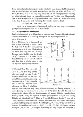 Hinh 4.9
C1
+Ucc
Tr C2
uC2
uC1
-R1
A
+
D1,2
R2
-Ucc
uv
urc
Trong trường hợp cần các xung điều khiển với chu kỳ khác nhau, ví dụ khi sử dụng sơ
đồ 4, ta có thể sử dụng mạch phát xung chủ đạo như hình3-8. Trong sơ đồ này có 3
đầu ra, hai đầu Q và ta có các xung cùng tần số là f1 với cực tính ngược nhau, các xung
này có thể dùng để khống chế mạch phát xung cho các Thyristor phụ. Đầu ra thứ ba
(DSC) có các xung với tần số f2 gấp đôi tần số hai kênh kia (f2=2f1), xung ở đầu ra này
có thể dùng để khống chế kênh phát xung cho Thyristor chính T1. Ta có:
f1 = 1/(4,4.R.C) và f2 = 1/(2,2.R.C).
Ngoài các sơ đồ trên ta có thể sử dụng rất nhiều sơ đồ phát xung khác mà trong
giới hạn của chương trình môn học ta chưa xét đến.
IV.3.2.3 Mạch tạo điện áp răng cưa
Ta có thể sở dụng một số sơ đồ tạo điện áp răng cưa bằng Transitor, bằng các vi mạch
khuếch đại thuật toán, v.v... Sau đây ta sẽ nghiên cứu một trong các sơ đồ đó:
a/- Sơ đồ nguyên lý
Trên sơ đồ hình 4.9 ta sử dụng mạch tạo
điện áp răng cưa bằng vi mạch khuếch
đại thuật toán A. Tín hiệu khống chế sự
làm việc của sơ đồ là xung điện áp đầu ra
của mạch phát sóng chủ đạo, nó được
đưa qua mạch vi phân bằng C1 rồi đến
cực gốc Transitor Tr. Các diode D1, D2
dùng để bảo vệ đầu vào khuếch đại thuật
toán. Các phần tử còn lại tương tự như
các mạch tạo điện áp răng cưa đã xét.
b/- Nguyên lý hoạt động của sơ đồ
Do có tụ C1 với điện dung rất nhỏ
mắc trong mạch cực gốc Tr nên
Transitor Tr hầu như chỉ làm việc
trong khoảng sườn tăng của xung
vào, sau đó do tụ C1 được nạp đầy
nên Tr khoá lại. Đến thời điểm
mất xung vào thì tụ C1 sẽ phóng
điện qua điện trở R1 đến bằng không để chuẩn bị cho sự mở lần tiếp theo của Tr khi
xuất hiện xung vào tiếp theo. Ta chọn mốc xét (t= 0) là thời điểm bắt đầu xuất hiện
một xung vào, tại thời điểm này Tr sẽ mở trong một khoảng thời gian rất ngắn nhưng
đủ để tụ điện C2 phóng hết điện tích đã nạp ở giai đoạn trước và uC2=0. Sau khoảng
thời gian mở rất ngắn đó của Tr thì do tụ C1 nạp đầy bởi xung vào nên Tr khoá lại, tụ
C2 được nạp điện. Như đã biết nếu xem rằng dòng vào của A bằng không thì dòng nạp
C2 có giá trị bằng dòng qua điện trở R2 và bằng I=Ucc/R2=const, vì vậy điện áp trên tụ
tăng dần theo qui luật tuyến tính: uC2=I.t/C2 =Ucc.t/(R2.C2). Đến thời điểm t=t1 (thông
thường thì t1=Tck/2, với Tck là thời gian một chu kỳ của xung vào) thì mất xung vào, tụ
uv
t4t3t2t10 t
Tck
uC1
0
urc
0
t4t3t2t1 t
t4t2 t
Hình 4.10
 