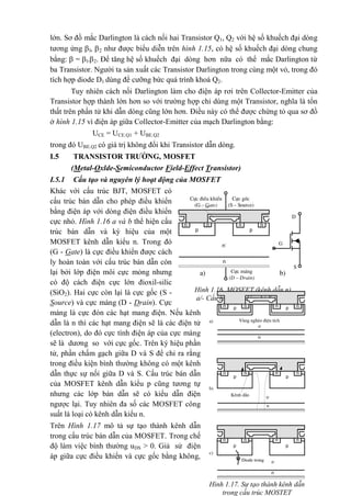 lớn. Sơ đồ mắc Darlington là cách nối hai Transistor Q1, Q2 với hệ số khuếch đại dòng
tương ứng l, 2 như được biểu diễn trên hình 1.15, có hệ số khuếch đại dòng chung
bằng:  = l.2. Để tăng hệ số khuếch đại dòng hơn nữa có thể mắc Darlington từ
ba Transistor. Người ta sản xuất các Transistor Darlington trong cùng một vỏ, trong đó
tích hợp diode D1 dùng để cưỡng bức quá trình khoá Q2.
Tuy nhiên cách nối Darlington làm cho điện áp rơi trên Collector-Emitter của
Transistor hợp thành lớn hơn so với trường hợp chỉ dùng một Transistor, nghĩa là tổn
thất trên phần tử khi dẫn dòng cũng lớn hơn. Điều này có thể được chứng tỏ qua sơ đồ
ở hình 1.15 vì điện áp giữa Collector-Emitter của mạch Darlington bằng:
UCE = UCE.Q1 + UBE.Q2
trong đó UBE.Q2 có giá trị không đổi khi Transistor dẫn dòng.
I.5 TRANSISTOR TRƯỜNG, MOSFET
(Metal-Oxlde-Semiconductor Field-Effect Transistor)
I.5.1 Cấu tạo và nguyên lý hoạt động của MOSFET
Khác với cấu trúc BJT, MOSFET có
cấu trúc bán dẫn cho phép điều khiển
bằng điện áp với dòng điện điều khiển
cực nhỏ. Hình 1.16 a và b thể hiện cấu
trúc bán dẫn và ký hiệu của một
MOSFET kênh dẫn kiểu n. Trong đó
(G - Gate) là cực điều khiển được cách
ly hoàn toàn với cấu trúc bán dẫn còn
lại bởi lớp điện môi cực mỏng nhưng
có độ cách điện cực lớn đioxil-silic
(SiO2). Hai cực còn lại là cực gốc (S -
Source) và cực máng (D - Drain). Cực
máng là cực đón các hạt mang điện. Nếu kênh
dẫn là n thì các hạt mang điện sẽ là các điện tử
(electron), do đó cực tính điện áp của cực máng
sẽ là dương so với cực gốc. Trên ký hiệu phần
tử, phần chấm gạch giữa D và S để chỉ ra rằng
trong điều kiện bình thường không có một kênh
dẫn thực sự nối giữa D và S. Cấu trúc bán dẫn
của MOSFET kênh dẫn kiểu p cũng tương tự
nhưng các lớp bán dẫn sẽ có kiểu dẫn điện
ngược lại. Tuy nhiên đa số các MOSFET công
suất là loại có kênh dẫn kiểu n.
Trên Hình 1.17 mô tả sự tạo thành kênh dẫn
trong cấu trúc bán dẫn của MOSFET. Trong chế
độ làm việc bình thường uDS > 0. Giả sử điện
áp giữa cực điều khiển và cực gốc bằng không,
p
n
nnn
p
n-
Cùc gèc
(S – Source)
Cùc ®iÒu khiÓn
(G – Gate)
n
Cùc m¸ng
(D – Drain)
S
D
G
a) b)
Hình 1.16. MOSFET (kênh dẫn n)
a/- Cấu trúc bán dẫn; b/-Ký hiệu
Hình 1.17. Sự tạo thành kênh dẫn
trong cấu trúc MOSTET
p
n
nnn p
Vïng nghÌo ®iÖn tÝch
n-
n
p
nnn
p
n-
n
Kªnh dÉn
p
n
nnn
p
n-
n
Diode trong
a)
n
b)
c)
 