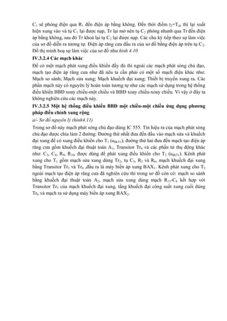 C1 sẽ phóng điện qua R1 đến điện áp bằng không. Đến thời điểm t2=Tck thì lại xuất
hiện xung vào và tụ C1 lại được nạp, Tr lại mở nên tụ C2 phóng nhanh qua Tr đến điện
áp bằng không, sau đó Tr khoá lại tụ C2 lại được nạp. Các chu kỳ tiếp theo sự làm việc
của sơ đồ diễn ra tương tự. Điện áp răng cưa đầu ra của sơ đồ bằng điện áp trên tụ C2.
Đồ thị minh hoạ sự làm việc của sơ đồ như hình 4.10
IV.3.2.4 Các mạch khác
Để có một mạch phát xung điều khiển đầy đủ thì ngoài các mạch phát sóng chủ đạo,
mạch tạo điện áp răng cưa như đã nêu ta cần phải có một số mạch điện khác như:
Mạch so sánh; Mạch sửa xung; Mạch khuếch đại xung; Thiết bị truyền xung ra. Các
phần mạch này có nguyên lý hoàn toàn tương tự như các mạch sử dụng trong hệ thống
điều khiển BBĐ xoay chiều-một chiều và BBĐ xoay chiều-xoay chiều. Vì vậy ở đây ta
không nghiên cứu các mạch này.
IV.3.2.5 Một hệ thống điều khiển BBĐ một chiều-một chiều ứng dụng phương
pháp điều chỉnh xung rộng
a/- Sơ đồ nguyên lý (hình4.11)
Trong sơ đồ này mạch phát sóng chủ đạo dùng IC 555. Tín hiệu ra của mạch phát sóng
chủ đạo được chia làm 2 đường: Đường thứ nhất đưa đến đầu vào mạch sửa và khuếch
đại xung để có xung điều khiển cho T1 (uđkT1); đường thứ hai đưa đến mạch tạo điện áp
răng cưa gồm khuếch đại thuật toán A1, Transitor Tr4 và các phần tử thụ động khác
như: C3, C4, R9, R10, được dùng để phát xung điều khiển cho T2 (uđkT1). Kênh phát
xung cho T1 gồm mạch sửa xung dùng Tr2, tụ C5, R5 và R6, mạch khuếch đại xung
bằng Transitor Tr3 và Tr4 ,đầu ra là máy biến áp xung BAX1. Kênh phát xung cho T2
ngoài mạch tạo điện áp răng cưa đã nghiên cứu thì trong sơ đồ còn có: mạch so sánh
bằng khuếch đại thuật toán A2, mạch sửa xung dùng mạch R13-C6 kết hợp với
Transitor Tr5 của mạch khuếch đại xung, tầng khuếch đại công suất xung cuối dùng
Tr6 và mạch ra sử dụng máy biến áp xung BAX2.
 