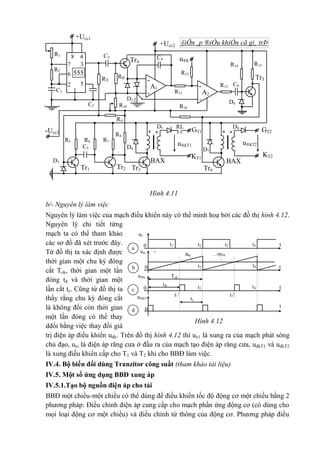 GT2
KT2
C1
C2
C5
GT1
KT1
+Ucc1
§iÖn ¸p ®iÒu khiÓn cã gi¸ trÞ
©m
+Ucc2
-Ucc2
u®kTr4
Tr5
BAX
2
BAX
1Tr3 Tr6Tr1 Tr2
C4
R3
R9
-
A1
+
D1,2
R10
R15R14
R12
R13
R11
R16
R4
D8D5 RL
D7
D6
R8
R7R5 R6
D3
D4
u®kT2u®kT1
8 4R1
37
6
R2
52
1
555
C3
-
A2
+
C6
* ** *
Hình 4.11
b/- Nguyên lý làm việc
Nguyên lý làm việc của mạch điều khiển này có thể minh hoạ bởi các đồ thị hình 4.12.
Nguyên lý chi tiết từng
mạch ta có thể tham khảo
các sơ đồ đã xét trước đây.
Từ đồ thị ta xác định được
thời gian một chu kỳ đóng
cắt Tck, thời gian một lần
đóng tđ và thời gian một
lần cắt tc. Cũng từ đồ thị ta
thấy rằng chu kỳ đóng cắt
là không đổi còn thời gian
một lần đóng có thể thay
ddổi bằng việc thay đổi giá
trị điện áp điều khiển uđk. Trên đồ thị hình 4.12 thì ux1 là xung ra của mạch phát sóng
chủ đạo, urc là điện áp răng cưa ở đầu ra của mạch tạo điện áp răng cưa, uđkT1 và uđkT2
là xung điều khiển cấp cho T1 và T2 khi cho BBĐ làm việc.
IV.4. Bộ biến đổi dùng Tranzitor công suất (tham khảo tài liệu)
IV.5. Một số ứng dụng BBĐ xung áp
IV.5.1.Tạo bộ nguồn điện áp cho tải
BBĐ một chiều-một chiều có thể dùng để điều khiển tốc độ động cơ một chiều bằng 2
phương pháp: Điều chỉnh điện áp cung cấp cho mạch phần ứng động cơ (có dùng cho
mọi loại động cơ một chiều) và điều chỉnh từ thông của động cơ. Phương pháp điều
tt4t3t2t10
urc -u®k
urc -
u®k
Tck
t1' t3'
0
u®k
T2
0
t®
tc
u®kT
1
0
a
b
c
d
t
t4t2 t
t4t2
t
ux
1
Hình 4.12
 