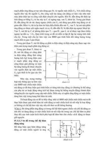 mạch phần ứng động cơ tạo nên dòng qua D1 và nguồn một chiều Ud. Với chiều dòng
nguồn như vậy thì nguồn Ud thu công suất tác dụng còn động cơ làm việc như một
máy phát điện tạo ra công suất điện chuyển cho nguồn. Khi D1 dẫn dòng thì điện áp
trên động cơ bằng Ud và lúc này tụ C sẽ ngừng nạp, van T2 khoá lại. Trong giai đoạn
D1 dẫn dòng thì do tác dụng ngược chiều của Ud mà dòng qua phần ứng động cơ sẽ
giảm dần. Đến t=t2 thì ta lại đưa tín hiệu điều khiển đến mở T1, van T1 lại mở nên phần
ứng động cơ được nối ngắn mạch và uD=0, dẫn đến D1 bị đặt điện áp ngược khoá lại.
Van T1 mở thì tụ C sẽ phóng điện qua T1 - qua D - qua L và sẽ được nạp theo chiều
ngược lại đến uC =-Ud. Quá trình trong sơ đồ cứ diễn ra lặp đi lặp lại mang tính chất
chu kỳ. Trong một chu kỳ làm việc của BBĐ quá trình biến đổi năng lượng trong
mạch diễn ra qua 2 giai đoạn:
- Trong giai đoạn T1 mở thì động cơ phát ra điện năng và điện năng này được nạp vào
điện cảm trong mạch phần ứng động cơ.
- Trong giai đoạn T1 khoá và
D1 mở thì động cơ cũng phát
ra điện năng, đồng thời năng
lượng tích luỹ trong điện cảm
ở mạch phần ứng động cơ
cũng được giải phóng và toàn
bộ năng lượng đó được chuyển
vào nguồn điện áp một chiều
Ud (giả thiết là bỏ qua các tổn
thất).
Như vậy, trong trường
hợp này thông qua sự làm việc
của BBĐ một chiều-một chiều
mà động cơ đã thực hiện quá trình biến cơ năng trên trục động cơ (thường là thế năng
của phụ tải cơ hoặc động năng tích luỹ được trong hệ thống truyền động) thành điện
năngchuyển vào nguồn cung cấp một chiều. Điều này có nghĩa rằng động cơ một chiều
đang làm việc trong trạng thái hãm tái sinh.
Từ hoạt động của sơ đồ ta thấy rằng: nhờ có BBĐ một chiều-một chiều mà ta đã
thực hiện được quá trình hãm tái sinh động cơ một chiều kích từ nối tiếp là loại động
cơ không có chế độ làm việc này nếu nối theo sơ đồ thông thường.
*Chú ý: Do dòng phần ứng động cơ trong chế độ hãm ngược chiều với chế độ động cơ
nên khi sử dụng động cơ một chiều kích từ nối tiếp thì trong các chế độ hãm ta phải
thay đổi cực tính cuộn kích thích phù hợp để đảm bảo cho chiều s.đ.đ. động cơ được
giữ nguyên.
IV.5.1.3 Sơ đồ trong chế độ hãm
động năng
Để tăng hiệu quả hãm động năng
động cơ một chiều người ta ứng
uDuD
iD
t
t2
0
0
t1'
T2
t1
D1T1
t3't3
iD
t
iD1
t2t1' t3'
Hình 4.15
iD
iC
iRh
Rh
D
CKT
uD
§T1 T2
iT2
iT1
uC
C L
Hình 4.16
 