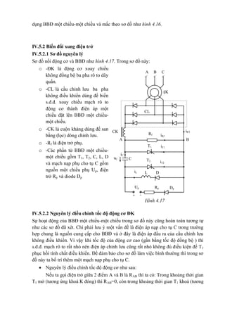 dụng BBĐ một chiều-một chiều và mắc theo sơ đồ như hình 4.16.
IV.5.2 Biến đổi xung điện trở
IV.5.2.1 Sơ đồ nguyên lý
Sơ đồ nối động cơ và BBĐ như hình 4.17. Trong sơ đồ này:
o -ĐK là động cơ xoay chiều
không đồng bộ ba pha rô to dây
quấn.
o -CL là cầu chỉnh lưu ba pha
không điều khiển dùng để biến
s.đ.đ. xoay chiều mạch rô to
động cơ thành điện áp một
chiều đặt lên BBĐ một chiều-
một chiều.
o -CK là cuộn kháng dùng để san
bằng (lọc) dòng chỉnh lưu.
o -Rf là điện trở phụ.
o -Các phần tử BBĐ một chiều-
một chiều gồm T1, T2, C, L, D
và mạch nạp phụ cho tụ C gồm
nguồn một chiều phụ Up, điện
trở Rp và diode Dp
IV.5.2.2 Nguyên lý điều chỉnh tốc độ động cơ ĐK
Sự hoạt động của BBĐ một chiều-một chiều trong sơ đồ này cũng hoàn toàn tương tự
như các sơ đồ đã xét. Chỉ phải lưu ý một vấn đề là điện áp nạp cho tụ C trong trường
hợp chung là nguồn cung cấp cho BBĐ và ở đây là điện áp đầu ra của cầu chỉnh lưu
không điều khiển. Vì vậy khi tốc độ của động cơ cao (gần bằng tốc độ đồng bộ ) thì
s.đ.đ. mạch rô to rất nhỏ nên điện áp chỉnh lưu cũng rất nhỏ không đủ điều kiện để T1
phục hồi tính chất điều khiển. Để đảm bảo cho sơ đồ làm việc bình thường thì trong sơ
đồ này ta bố trí thêm một mạch nạp phụ cho tụ C.
 Nguyên lý điều chỉnh tốc độ động cơ như sau:
Nếu ta gọi điện trở giữa 2 điểm A và B là RAB thì ta có: Trong khoảng thời gian
T1 mở (tương ứng khoá K đóng) thì RAB=0, còn trong khoảng thời gian T1 khoá (tương
T1
T2
+
BA
Up Rp Dp
-
iRT
iRf
iT1
iT2
iC
uC
iL
C
A B C
§K
CL
CK
L D
Rf
Hình 4.17
 
