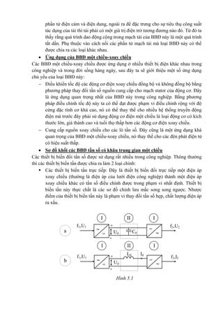 phần tử điện cảm và điện dung, ngoài ra để đặc trưng cho sự tiêu thụ công suất
tác dụng của tải thì tải phải có một giá trị điện trở tương đương nào đó. Từ đó ta
thấy rằng quá trình dao động cộng trong mạch tải của BBĐ này là một quá trình
tắt dần. Phụ thuộc vào cách nối các phần tử mạch tải mà loại BBĐ này có thể
được chia ra các loại khác nhau.
 Ứng dụng của BBĐ một chiều-xoay chiều
Các BBĐ một chiều-xoay chiều được ứng dụng ở nhiều thiết bị điện khác nhau trong
công nghiệp và trong đời sống hàng ngày, sau đây ta sẽ giới thiệu một số ứng dụng
chủ yếu của loại BBĐ này:
 Điều khiển tốc độ các động cơ điện xoay chiều đồng bộ và không đồng bộ bằng
phương pháp thay đổi tần số nguồn cung cấp cho mạch stator của động cơ. Đây
là ứng dụng quan trọng nhất của BBĐ này trong công nghiệp. Bằng phương
pháp điều chỉnh tốc độ này ta có thể đạt được phạm vi điều chỉnh rộng với độ
cứng đặc tính cơ khá cao, nó có thể thay thế cho nhiều hệ thống truyền động
điện mà trước đây phải sử dụng động cơ điện một chiều là loại động cơ có kích
thước lớn, giá thành cao và tuổi thọ thấp hơn các động cơ điện xoay chiều.
 Cung cấp nguồn xoay chiều cho các lò tần số. Đây cũng là một ứng dụng khá
quan trọng của BBĐ một chiều-xoay chiều, nó thay thế cho các đèn phát điện tử
có hiệu suất thấp.
 Sơ đồ khối các BBĐ tần số có khâu trung gian một chiều
Các thiết bị biến đổi tần số được sử dụng rất nhiều trong công nghiệp. Thông thường
thì các thiết bị biến tần được chia ra làm 2 loại chính:
 Các thiết bị biến tần trực tiếp: Đây là thiết bị biến đổi trực tiếp một điện áp
xoay chiều (thường là điện áp của lưới điện công nghiệp) thành một điện áp
xoay chiều khác có tần số điều chỉnh được trong phạm vi nhất định. Thiết bị
biến tần này thực chất là các sơ đồ chỉnh lưu mắc song song ngược. Nhược
điểm của thiết bị biến tần này là phạm vi thay đổi tần số hẹp, chất lượng điện áp
ra xấu.
I
f2,U2f1,U1 +
= C0Ud
-
= 
II I
I
f2,I2f1,U1 +
=
L0
Ud
Id
-
= 
II I
a
b
Hình 5.1
 