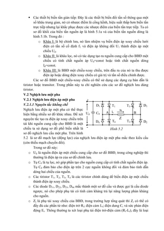 Hình 5.2-
+
T3T1 D3
3
D1
1
C0
ut
it BAUd
Z
t
T2T4D4
4
D2
2
 Các thiết bị biến tần gián tiếp: Đây là các thiết bị biến đổi tần số thông qua một
số khâu trung gian, nó có nhược điểm là cồng kềnh, hiệu suất thấp hơn biến tần
trực tiếp nhưng lại khắc phục được các nhược điểm của biến tần trực tiếp. Ta có
sơ đồ khối của biến tần nguồn áp là hình 5.1a và của biến tần nguồn dòng là
hình 5.1b. Trong đó :
o Khâu I: là bộ chỉnh lưu, nó làm nhiệm vụ biến điện áp xoay chiều lưới
điện có tần số cố định f1 và điện áp không đổi U1 thành điện áp một
chiều Ud.
o Khâu II: là khâu lọc, nó có tác dụng tạo ra nguồn cung cấp cho BBĐ một
chiều có tính chất nguồn áp Ud=const hoặc tính chất nguồn dòng
Id=const.
o Khâu III: là BBĐ một chiều-xoay chiều, trên đầu ra của nó ta thu được
điện áp hoặc dòng điện xoay chiều có giá trị và tần số điều chỉnh được.
Các sơ đồ BBĐ một chiều-xoay chiều có thể sử dụng các dụng cụ bán dẫn là
tiristor hoặc transitor. Trong phần này ta chỉ nghiên cứu các sơ đồ nghịch lưu dùng
tiristor.
V.2 Nghịch lưu một pha
V.2.1 Nghịch lưu điện áp một pha
V.2.1.1 Nguyên tắc khống chế
Nghịch lưu điện áp một pha có thể thực
hiện bằng nhiều sơ đồ khác nhau. Để xét
nguyên tắc tạo ra điện áp xoay chiều trên
tải khi nguồn cung cấp cho BBĐ là một
chiều ta sử dụng sơ đồ phổ biến nhất là
sơ đồ nghịch lưu cầu một pha. Trên hình
5.2 là sơ đồ mạch lực (động lực) của nghịch lưu điện áp một pha mắc theo kiểu cầu
(còn thiếu mạch chuyển đổi).
Trong sơ đồ này:
o Ud là nguồn điện áp một chiều cung cấp cho sơ đồ BBĐ, trong công nghiệp thì
thường là điện áp ra của sơ đồ chỉnh lưu.
o Tụ C0 là tụ lọc, nó góp phần tạo cho nguồn cung cấp có tính chất nguồn điện áp.
Tụ C0 đảm bảo cho điện áp trên 2 cực nguồn không đổi và đảm bảo tính dẫn
dòng hai chiều của nguồn.
o Các tiristor T1, T2, T3, T4 là các tiristor chính dùng để biến điện áp một chiều
thành điện áp xoay chiều.
o Các diode D11, D22, D33, D44 mắc thành một sơ đồ cầu và được gọi là cầu diode
ngược, nó cho phép phụ tải có tính cảm kháng trả lại năng lượng phản kháng
cho nguồn.
o Zt là phụ tải xoay chiều của BBĐ, trong trường hợp tổng quát thì Zt có thể có
đầy đủ các phần tử như: điện trở Rt; điện cảm Lt; điện dung Ct và sức phản điện
động Et. Thông thường ta xét loại phụ tải điện trở-điện cảm (Rt-Lt), đây là loại
 