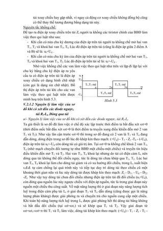 tải xoay chiều hay gặp nhất, vì ngay cả động cơ xoay chiều không đồng bộ cũng
có thể thay thế tương đương bằng dạng tải này.
Nguyên tắc khống chế:
Để tạo ra điện áp xoay chiều trên tải Zt người ta khống các tiristor chính của BBĐ làm
việc theo qui luật như sau:
- Khi cần có nửa chu kỳ dương của điện áp trên tải người ta khống chế mở hai van
T1, T2 và khoá hai van T3, T4. Lúc đó điện áp trên tải (cũng là điện áp giữa 2 điểm A
và B) sẽ là: ut=Ud .
- Khi cần có nửa chu kỳ âm của điện áp trên tải người ta khống chế mở hai van T3,
T4 và khoá hai van T1, T2. Lúc đó điện áp trên tải sẽ là: ut=-Ud .
Nhờ việc khống chế các van làm việc theo qui luật như trên và lặp đi lặp lại với
chu kỳ bằng chu kỳ điện áp ra yêu
cầu ta có điện áp trên tải là điện áp
xoay chiều có dạng hình chữ nhật
(còn gọi là dạng sin chữ nhật). Đồ
thị điện áp trên tải khi cho các van
làm việc theo qui luật trên được
minh hoạ trên hình 5.3.
V.2.1.2 Nguyên lý làm việc của sơ
đồ khi có xét đến các diode ngược,
tải Rt-Lt, Dòng qua tải
a/- Nguyên lý làm việc của sơ đồ khi có xét đến các diode ngược, tải Rt-Lt
Ta giả thiết là sơ đồ đã làm việc ở chế độ xác lập trước thời điểm ta bắt đầu xét t=0
(thời điểm mốc bắt đầu xét t=0 là thời điểm ta truyền xung điều khiển đến mở 2 van
T1 và T2). Như vậy lân cận trước t=0 thì trong sơ đồ đang có 2 van là T3 và T4 đang
dẫn dòng, dòng điện trong sơ đồ lúc đó khép kín theo mạch: (+Ud) - T3 - Zt -T4 - (-Ud),
điện áp trên tải ut=-Ud còn dòng tải có giá trị âm. Tại t=0 ta khống chế khoá 2 van T3,
T4 (nhờ mạch chuyển đổi tương tự như BBĐ một chiều-một chiều) và truyền tín hiệu
điều khiển đến mở T1 và T2. Hai van T3, T4 khoá lại nhưng do tải có điện cảm Lt nên
dòng qua tải không thể đổi chiều ngay, tức là dòng tải chưa khép qua T1, T2. Lúc hai
van T3, T4 khoá lại làm cho dòng tải giảm và có xu hướng đổi chiều, trong Lt xuất hiện
s.đ.đ. tự cảm chống lại quá trình này và tiếp tục duy trì dòng tải theo chiều cũ một
khoảng thời gian nữa và lúc này dòng tải được khép kín theo mạch: Zt - D11 - Ud - D22
-Zt. Như vậy tuy dòng tải chưa đổi chiều nhưng điện áp trên tải đã đổi chiều (ut=Ud),
còn dòng qua nguồn lúc này ngược chiều với điện áp nguồn, tức là trong giai đoạn này
nguồn một chiều thu công suất. Về mặt năng lượng thì ở giai đoạn này năng lượng tích
luỹ trong điện cảm phụ tải Lt ở giai đoạn T3 và T4 dẫn dòng (cũng được gọi là năng
lượng phản kháng) được giải phóng ra và chuyển trả cho nguồn cung cấp một chiều.
Khi toàn bộ năng lượng tích luỹ trong Lt được giải phóng hết thì dòng tải bằng không
và bắt đầu đổi chiều (tại t=t1) và sẽ khép qua T1 và T2. Vậy giai đoạn từ
t=t1t= thì T1 và T2 làm việc, dòng tải khép kín theo mạch: (+Ud) - T1 - Zt - T2 -
ut
Ud
T1,T2 mëT1,T2 më
32 
t
0
T3,T4 mëT3,T4 më-Ud
Hình 5.3
 