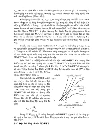 uDS = 0, khi đó kênh dẫn sẽ hoàn toàn không xuất hiện. Giữa cực gốc và cực máng sẽ
là tiếp giáp p-n-
phân cực ngược. Điện áp uDS sẽ hoàn toàn rơi trên vùng nghèo điện
tích của tiếp giáp này (hình 1.17a).
Nếu điện áp điều khiển âm, UGS < 0, thì vùng bề mặt giáp cực điều khiển sẽ tích
tụ các lỗ (p), do đó dòng điện giữa cực gốc và cực máng sẽ không thể xuất hiện. Khi
điện áp điều khiển là dương, UGS > 0 và đủ lớn bề mặt tiếp giáp cực điều khiển sẽ tích
tụ các điện tử, và một kênh dẫn thực sự đã hình thành (hình 1.17b). Như vậy trong cấu
trúc bán dẫn của MOSFET, các phần tử mang điện là các điện tử, giống như của lớp n
tạo nên cực máng, nên MOSFET được gọi là phần tử với các hạt mang điện cơ bản,
khác với các cấu trúc của BJT, IGBT, Thyristor là các phần tử với các hạt mang điện
phi cơ bản. Dòng điện giữa cực gốc và cực máng bây giờ sẽ phụ thuộc vào điện áp
UDS.
Từ cấu trúc bán dẫn của MOSFET (hình 1.17c), có thể thấy rằng giữa cực máng
và cực gốc tồn tại một tiếp giáp p-n-
tương đương với một diode ngược nối giữa D và
S. Trong các sơ đồ bộ biến đổi, để trao đổi năng lượng giữa tải và nguồn thường cần
có các diode ngược mắc song song với các van bán dẫn. Như vậy ưu điểm của
MOSFET là đã có sẵn một diode nội tại như vậy.
Trên Hình 1.18 thể hiện đặc tính tĩnh của một khoá MOSFET. Khi điện áp điều
khiển UGS nhỏ hơn một ngưỡng nào đó, cỡ 3V, MOSFET ở trạng thái khoá với điện
trở rất lớn giữa cực máng D và cực gốc S. Khi UGS cỡ 5 - 7V, MOSFET sẽ ở trong chế
độ dẫn. Thông thường điều khiển MOSFET bằng điện áp điều khiển cỡ 15V để làm
giảm điện áp rơi trên D và S. Khi đó UDS
sẽ gần như tỷ lệ với dòng ID.
Đặc tính tĩnh của MOSFET có thể
được tuyến tính hoá chỉ bao gồm hai
đoạn thể hiện hai chế độ khoá và dẫn
dòng như được thể hiện trên cùng hình
1.18. Theo đặc tính này dòng qua
MOSFET chỉ xuất hiện khi điện áp điều
khiển vượt qua một giá trị ngưỡng
UGS(th). Khi đó độ nghiêng của đường
đặc tính khi dẫn dòng đặc trưng bởi độ
dẫn:



D
m
GS
I
G
U
Trong đó: UGS(th), gm là những thông số của MOSFET. Người ta có thể dùng giá
trị nghịch đảo của gm là điện trở thuận RDS(ON) để đặc trưng cho quá trình dẫn của
MOSFET.
I.5.2. Đặc tính đóng cắt của MOSFET
ID(A)
UGS
UDS=200V
5V 10V
5A
10A
UDS=10V
UDS=2V
DÉn dßng
UDS=1V
UDS=0,5V
0
Hình 1.18. Đặc tính tĩnh của
MOSFET
 