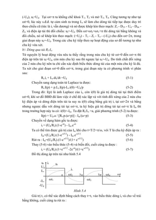 ut it ut
Ud
Im
-Im
32 tt2 t4
t3t1
-Ud
it
(-Ud), ut=Ud. Tại t= ta khống chế khoá T1, T2 và mở T3, T4. Cũng tương tự như tại
t=0, lúc này s.đ.đ. tự cảm sinh ra trong Lt sẽ làm cho dòng tải tiếp tục được duy trì
theo chiều cũ (tức là it vẫn dương) và nó được khép kín theo mạch: Zt - D33 - Ud - D44 -
Zt, và điện áp tải thì đổi chiều: ut=-Ud. Đến t=t2=t1+ thì dòng tải bằng không và
đổi chiều, nó sẽ khép kín theo mạch: (+Ud) - T3 - Zt - T4 - (-Ud) cho đến t=2, trong
giai đoạn này ut=-Ud. Trong các chu kỳ tiếp theo sự hoạt động của sơ đồ tương tự như
chu kỳ vừa xét.
b/- Dòng qua tải Rt-Lt
Từ nguyên lý hoạt động vừa nêu ta thấy rằng trong nửa chu kỳ từ t=0 đến t= thì
điện áp trên tải ut=Ud, còn nửa chu kỳ sau thì ngược lại ut=-Ud. Do tính chất đối xứng
của 2 nửa chu kỳ nên ta chỉ cần xác định biểu thức dòng tải của một nửa chu kỳ là đủ.
Ta xét cho giai đoạn t=0 đến t=, trong giai đoạn này ta có phương trình vi phân
sau:
Rt.it + Lt.dit/dt =Ud (5-1)
Chuyển sang dạng toán tử Laplace ta được:
Rt.I(p) + p.Lt.I(p)-Lt.i(0) =Ud/p (5-2)
Trong đó: I(p) là ảnh Laplace của it, còn i(0) là giá trị dòng tải tại thời điểm
t=0, khi sơ đồ BBĐ đã làm việc ở chế độ xác lập và với tính đối xứng của 2 nửa chu
kỳ điện áp và dòng điện trên tải ta suy ra i(0) cũng bằng giá trị it tại t=2 và bằng
nhưng ngược dấu với dòng tải tại t=, ta ký hiệu giá trị dòng tải tại t= là Im thì
trong trường hợp này ta có: i(0)=-Im. Ta đặt Rt/Lt =a, giải phương trình (5-2) ta được:
I(p) = Ud.a / [Rt.p.(a+p)] - Im/(a+p) (5-3)
Chuyển về dạng hàm gốc ta được:
it = (Ud/Rt).(1-e-at
) - Im.e-at
(5-4)
Ta có thể tìm được giá trị của Im khi cho t=T/2=/, với T là chu kỳ điện áp ra :
Im=(Ud/Rt).(1-e-aT/2
) - Im.e-aT/2
(5-5)
Rút ra : Im=(Ud/Rt).(1-e-aT/2
)/(1+ e-aT/2
) (5-6)
Thay (5-6) vào biểu thức (5-4) và biến đổi, cuối cùng ta được :
it = (Ud/Rt).(1+e-aT/2
-2e-at
)/(1+e-aT/2
) (5-7)
Đồ thị dòng áp trên tải như hình 5.4
Hình 5.4
Giá trị t1 có thể xác định bằng cách thay t=t1 vào biểu thức dòng it và cho vế trái
bằng không, cuối cùng ta rút ra :
 