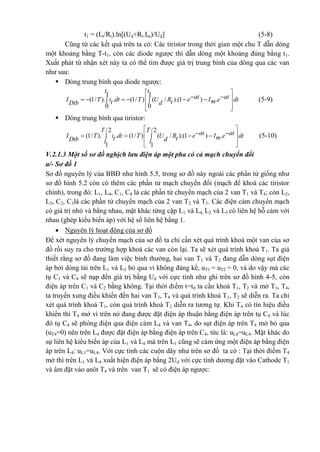 t1 = (Lt/Rt).ln[(Ud+Rt.Im)/Ud] (5-8)
Cũng từ các kết quả trên ta có: Các tiristor trong thời gian một chu T dẫn dòng
một khoảng bằng T-t1, còn các diode ngược thì dẫn dòng một khoảng đúng bằng t1.
Xuất phát từ nhận xét này ta có thể tìm được giá trị trung bình của dòng qua các van
như sau:
 Dòng trung bình qua diode ngược:
1 1
(1/ ). . (1/ ) ( / ).(1 ) .
0 0
t t
at atI T i dt T U R e I e dtmt tDtb d
 
 
 
 
        (5-9)
 Dòng trung bình qua tiristor:
/2 /2
(1/ ). . (1/ ) ( / ).(1 ) .
1 1
T T at atI T i dt T U R e I e dtmt tDtb dt t
 
 
 
 
      (5-10)
V.2.1.3 Một số sơ đồ nghịch lưu điện áp một pha có cả mạch chuyển đổi
a/- Sơ đồ 1
Sơ đồ nguyên lý của BBĐ như hình 5.5, trong sơ đồ này ngoài các phần tử giống như
sơ đồ hình 5.2 còn có thêm các phần tử mạch chuyển đổi (mạch để khoá các tiristor
chính), trong đó: L1, L4, C1, C4 là các phần tử chuyển mạch của 2 van T1 và T4; còn L2,
L3, C2, C3là các phần tử chuyển mạch của 2 van T2 và T3. Các điện cảm chuyển mạch
có giá trị nhỏ và bằng nhau, mặt khác từng cặp L1 và L4, L2 và L3 có liên hệ hỗ cảm với
nhau (ghép kiểu biến áp) với hệ số liên hệ bằng 1.
 Nguyên lý hoạt động của sơ đồ
Để xét nguyên lý chuyển mạch của sơ đồ ta chỉ cần xét quá trình khoá một van của sơ
đồ rồi suy ra cho trường hợp khoá các van còn lại. Ta sẽ xét quá trình khoá T1. Ta giả
thiết rằng sơ đồ đang làm việc bình thường, hai van T1 và T2 đang dẫn dòng sụt điện
áp bởi dòng tải trên L1 và L2 bỏ qua vì không đáng kể, uT1 = uT2 = 0, và do vậy mà các
tụ C3 và C4 sẽ nạp đến giá trị bằng Ud với cực tính như ghi trên sơ đồ hình 4-5, còn
điện áp trên C1 và C2 bằng không. Tại thời điểm t=t0 ta cần khoá T1, T2 và mở T3, T4,
ta truyền xung điều khiển đến hai van T3, T4 và quá trình khoá T1, T2 sẽ diễn ra. Ta chỉ
xét quá trình khoá T1, còn quá trình khoá T2 diễn ra tương tự. Khi T4 có tín hiệu điều
khiển thì T4 mở vì trên nó đang được đặt điện áp thuận bằng điện áp trên tụ C4 và lúc
đó tụ C4 sẽ phóng điện qua điện cảm L4 và van T4, do sụt điện áp trên T4 mở bỏ qua
(uT4=0) nên trên L4 được đặt điện áp bằng điện áp trên C4, tức là: uL4=uC4. Mặt khác do
sự liên hệ kiểu biến áp của L1 và L4 mà trên L1 cũng sẽ cảm ứng một điện áp bằng điện
áp trên L4: uL1=uL4. Với cực tính các cuộn dây như trên sơ đồ ta có : Tại thời điểm T4
mở thì trên L1 và L4 xuất hiện điện áp bằng 2Ud với cực tính dương đặt vào Cathode T1
và âm đặt vào anôt T4 và trên van T1 sẽ có điện áp ngược:
 